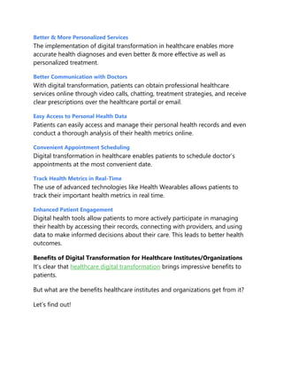 Better & More Personalized Services
The implementation of digital transformation in healthcare enables more
accurate health diagnoses and even better & more effective as well as
personalized treatment.
Better Communication with Doctors
With digital transformation, patients can obtain professional healthcare
services online through video calls, chatting, treatment strategies, and receive
clear prescriptions over the healthcare portal or email.
Easy Access to Personal Health Data
Patients can easily access and manage their personal health records and even
conduct a thorough analysis of their health metrics online.
Convenient Appointment Scheduling
Digital transformation in healthcare enables patients to schedule doctor’s
appointments at the most convenient date.
Track Health Metrics in Real-Time
The use of advanced technologies like Health Wearables allows patients to
track their important health metrics in real time.
Enhanced Patient Engagement
Digital health tools allow patients to more actively participate in managing
their health by accessing their records, connecting with providers, and using
data to make informed decisions about their care. This leads to better health
outcomes.
Benefits of Digital Transformation for Healthcare Institutes/Organizations
It’s clear that healthcare digital transformation brings impressive benefits to
patients.
But what are the benefits healthcare institutes and organizations get from it?
Let’s find out!
 
