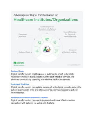 Reduced Costs
Digital transformation enables process automation which in turn lets
healthcare institutes & organizations offer cost-effective services and
eliminate unnecessary spending in traditional healthcare services.
Optimized Workflow
Digital transformation can replace paperwork with digital records, reduce the
patient examination time, and allow easier & optimized access to patient
health records.
Enable Improved Interaction with Patients
Digital transformation can enable improved and more effective online
interaction with patients via video calls & chats.
 
