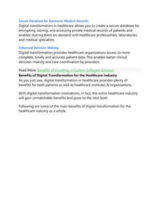 Secure Database for Electronic Medical Records
Digital transformation in healthcare allows you to create a secure database for
encrypting, storing, and accessing private medical records of patients and
enables sharing them on-demand with healthcare professionals, laboratories,
and medical specialists.
Enhanced Decision-Making
Digital transformation provides healthcare organizations access to more
complete, timely and accurate patient data. This enables better clinical
decision-making and care coordination by providers.
Read More: Benefits of Investing in Custom Software Solution
Benefits of Digital Transformation for the Healthcare Industry
As you just saw, digital transformation in healthcare provides plenty of
benefits for both patients as well as healthcare institutes & organizations.
With digital transformation innovations, in fact, the entire healthcare industry
will gain unmatchable benefits and grow to the next level.
Following are some of the main benefits of digital transformation for the
healthcare industry as a whole.
 