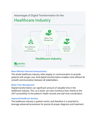 More Effective Internal Communication
The whole healthcare industry relies largely on communication to provide
patients with proper care. And digital transformation enables more efficient &
smooth communication between all stakeholders.
Better Time Management
Digital transformation can significant amount of valuable time in the
healthcare industry. This, as a result, can save numerous lives, thanks to the
24/7 accessibility to the patient’s health records and real-time coordination.
Improved Healthcare Services
The healthcare industry is patient-centric and therefore it is essential to
leverage advanced procedures for precise & proper diagnosis and treatment.
 
