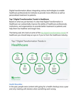 Digital transformation allows integrating various technologies to enable
healthcare professionals & institutes to provide more effective as well as
personalized treatment to patients.
Top 7 Digital Transformation Trends in Healthcare
Based on what we just learned, it’s clear that Digital Transformation in
Healthcare can substantially improve the ability of healthcare professionals,
institutions, and organizations to provide better treatment to patients and
help them live healthier and longer lives.
That being said, let’s look at some of the top digital transformation trends in
healthcare you should keep an eye on if you’re from the healthcare industry.
Health Wearables
In the past, people were content with going for a health checkup once a year
and only meeting with doctors when something went wrong.
 