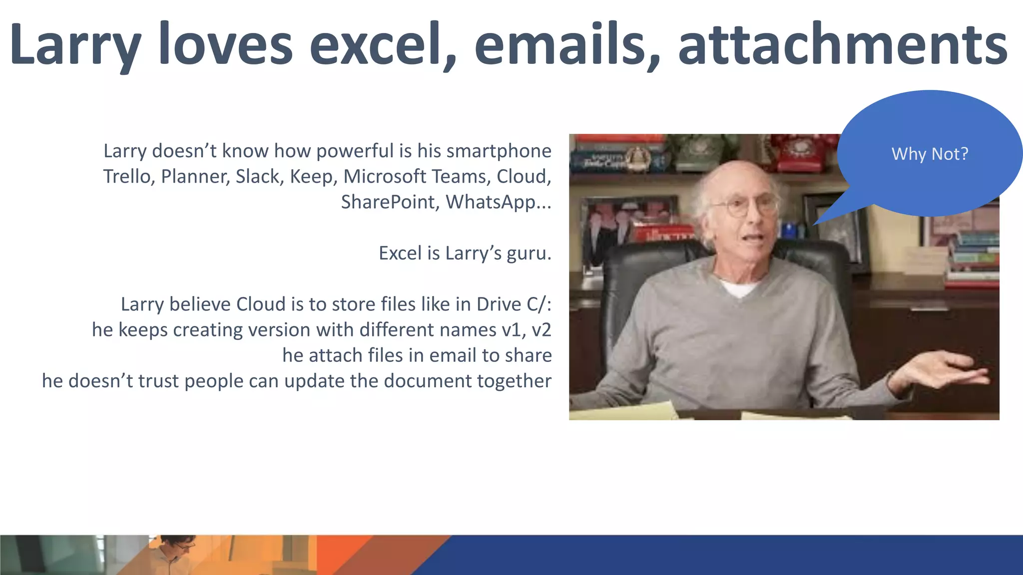 Larry doesn’t know how powerful is his smartphone
Trello, Planner, Slack, Keep, Microsoft Teams, Cloud,
SharePoint, WhatsApp...
Excel is Larry’s guru.
Larry believe Cloud is to store files like in Drive C/:
he keeps creating version with different names v1, v2
he attach files in email to share
he doesn’t trust people can update the document together
Larry loves excel, emails, attachments
Why Not?
 