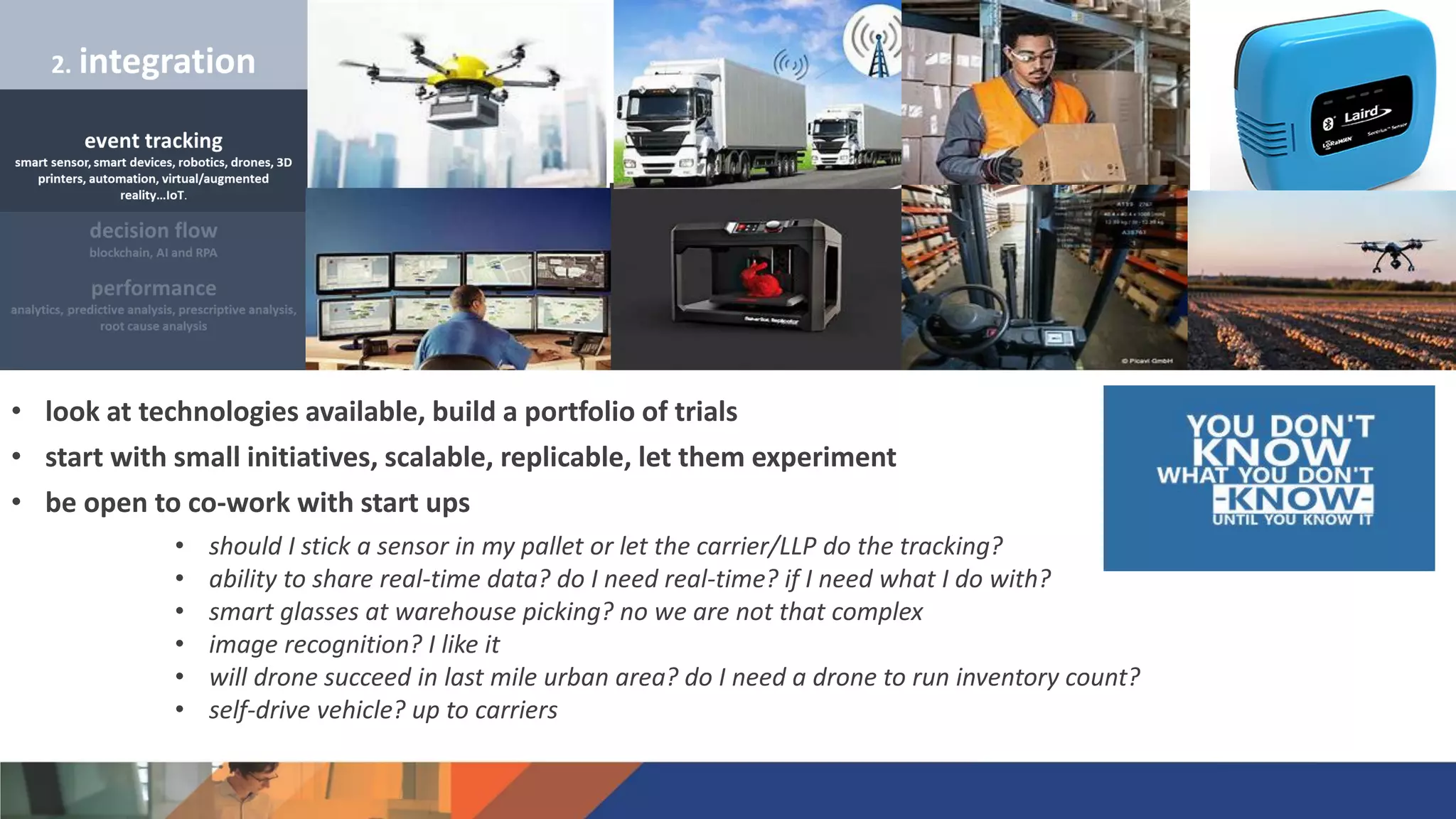 • look at technologies available, build a portfolio of trials
• start with small initiatives, scalable, replicable, let them experiment
• be open to co-work with start ups
• should I stick a sensor in my pallet or let the carrier/LLP do the tracking?
• ability to share real-time data? do I need real-time? if I need what I do with?
• smart glasses at warehouse picking? no we are not that complex
• image recognition? I like it
• will drone succeed in last mile urban area? do I need a drone to run inventory count?
• self-drive vehicle? up to carriers
 