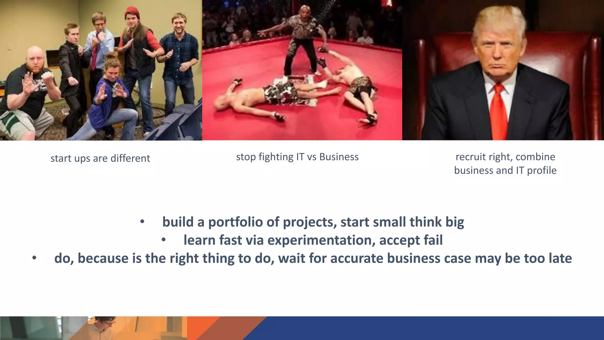 recruit right, combine
business and IT profile
stop fighting IT vs Businessstart ups are different
• build a portfolio of projects, start small think big
• learn fast via experimentation, accept fail
• do, because is the right thing to do, wait for accurate business case may be too late
 