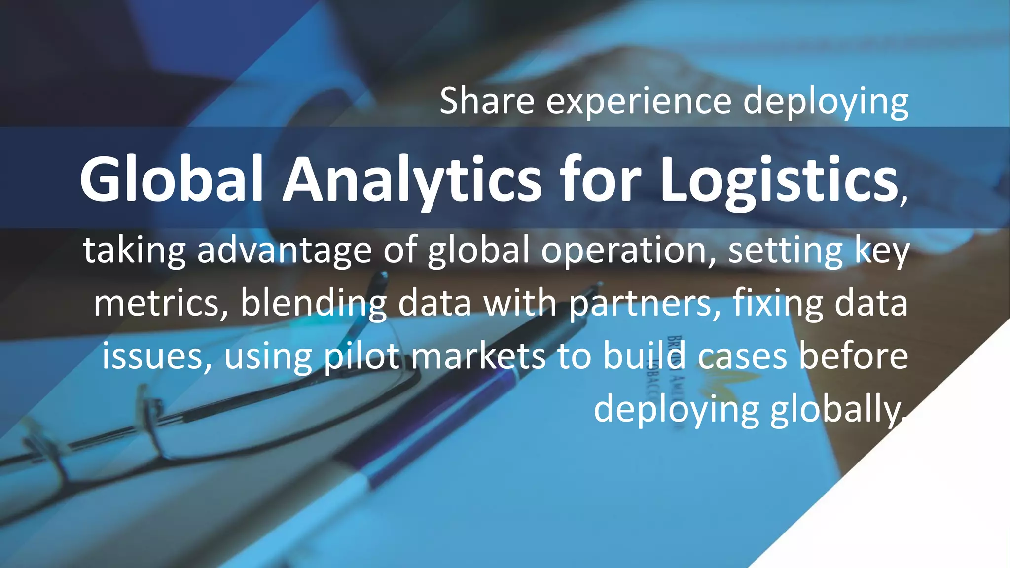 Share experience deploying
Global Analytics for Logistics,
taking advantage of global operation, setting key
metrics, blending data with partners, fixing data
issues, using pilot markets to build cases before
deploying globally.
 