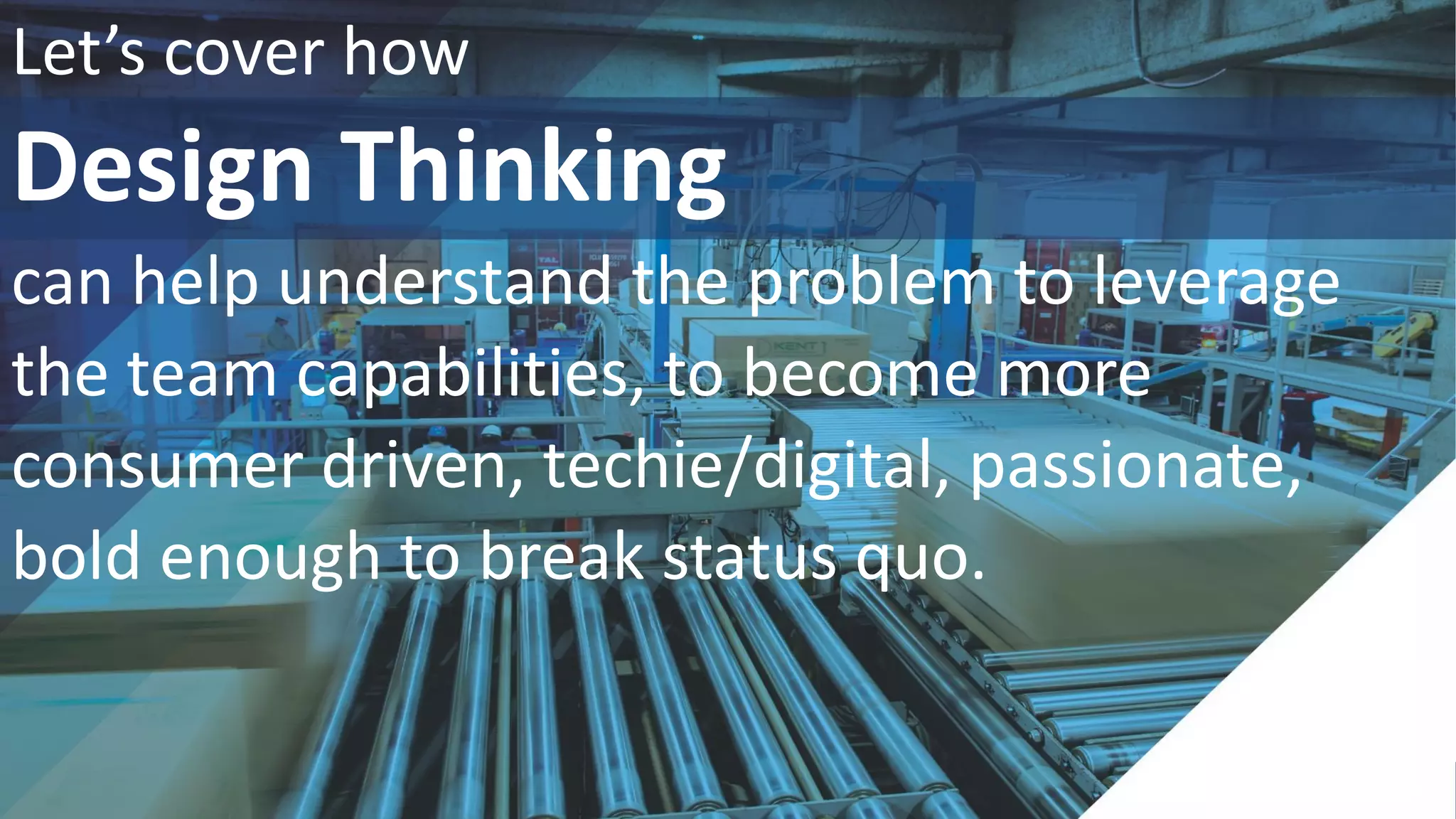 WELCOME
Let’s cover how
Design Thinking
can help understand the problem to leverage
the team capabilities, to become more
consumer driven, techie/digital, passionate,
bold enough to break status quo.
 