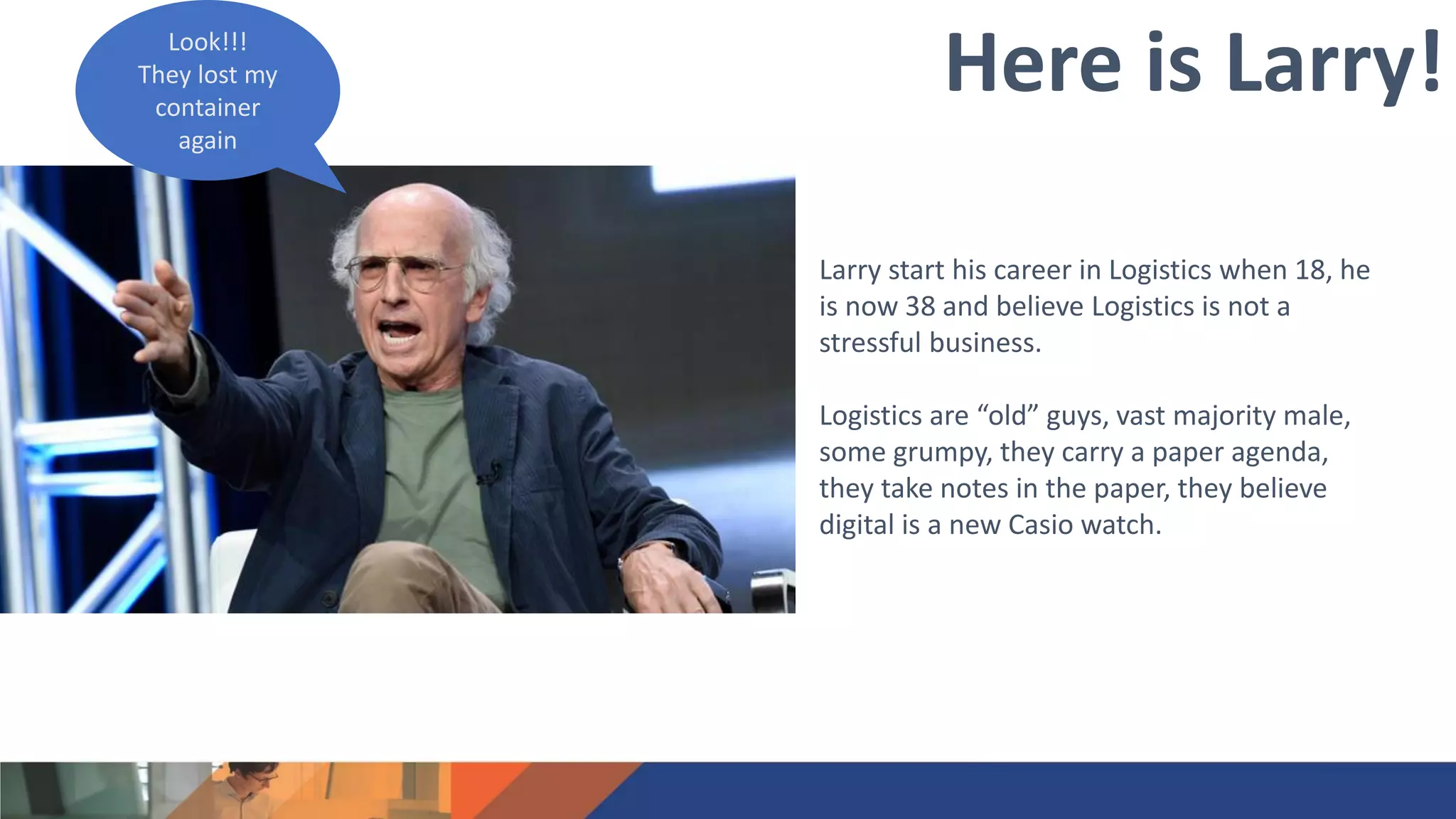 Larry start his career in Logistics when 18, he
is now 38 and believe Logistics is not a
stressful business.
Logistics are “old” guys, vast majority male,
some grumpy, they carry a paper agenda,
they take notes in the paper, they believe
digital is a new Casio watch.
Here is Larry!Look!!!
They lost my
container
again
 
