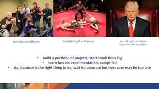 recruit right, combine
business and IT profile
stop fighting IT vs Businessstart ups are different
• build a portfolio of projects, start small think big
• learn fast via experimentation, accept fail
• do, because is the right thing to do, wait for accurate business case may be too late
 