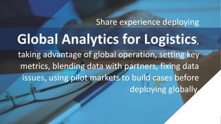 Share experience deploying
Global Analytics for Logistics,
taking advantage of global operation, setting key
metrics, blending data with partners, fixing data
issues, using pilot markets to build cases before
deploying globally.
 