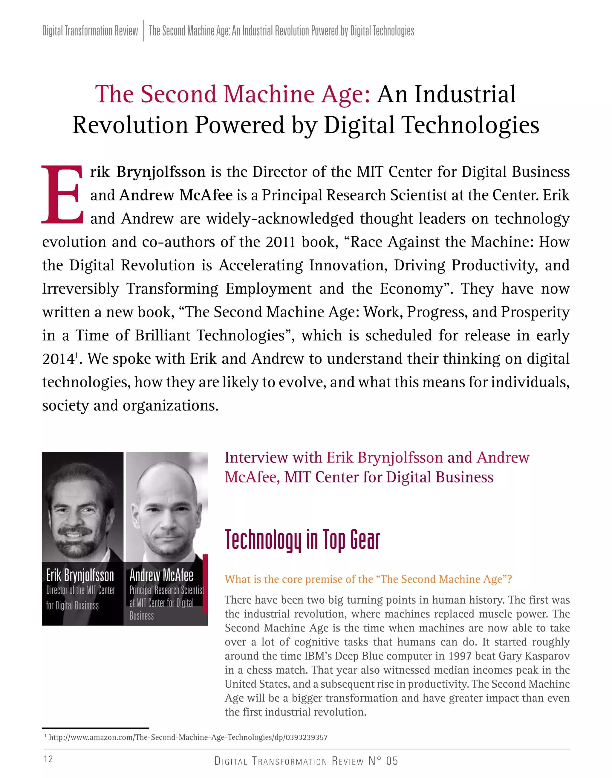 Digital Transformation Review The Second Machine Age: An Industrial Revolution Powered by Digital Technologies

The Second Machine Age: An Industrial
Revolution Powered by Digital Technologies
rik Brynjolfsson is the Director of the MIT Center for Digital Business
and Andrew McAfee is a Principal Research Scientist at the Center. Erik
and Andrew are widely-acknowledged thought leaders on technology
evolution and co-authors of the 2011 book, “Race Against the Machine: How
the Digital Revolution is Accelerating Innovation, Driving Productivity, and
Irreversibly Transforming Employment and the Economy”. They have now
written a new book, “The Second Machine Age: Work, Progress, and Prosperity
in a Time of Brilliant Technologies”, which is scheduled for release in early
20141. We spoke with Erik and Andrew to understand their thinking on digital
technologies, how they are likely to evolve, and what this means for individuals,
society and organizations.
Interview with Erik Brynjolfsson and Andrew
McAfee, MIT Center for Digital Business

Technology in Top Gear
Erik Brynjolfsson Andrew McAfee
Director of the MIT Center
for Digital Business

1

Principal Research Scientist
at MIT Center for Digital
Business

What is the core premise of the “The Second Machine Age”?
There have been two big turning points in human history. The first was
the industrial revolution, where machines replaced muscle power. The
Second Machine Age is the time when machines are now able to take
over a lot of cognitive tasks that humans can do. It started roughly
around the time IBM’s Deep Blue computer in 1997 beat Gary Kasparov
in a chess match. That year also witnessed median incomes peak in the
United States, and a subsequent rise in productivity. The Second Machine
Age will be a bigger transformation and have greater impact than even
the first industrial revolution.

http://www.amazon.com/The-Second-Machine-Age-Technologies/dp/0393239357

12

D I G I TA L T R A N S F O R M AT I O N R E V I E W N° 05

 