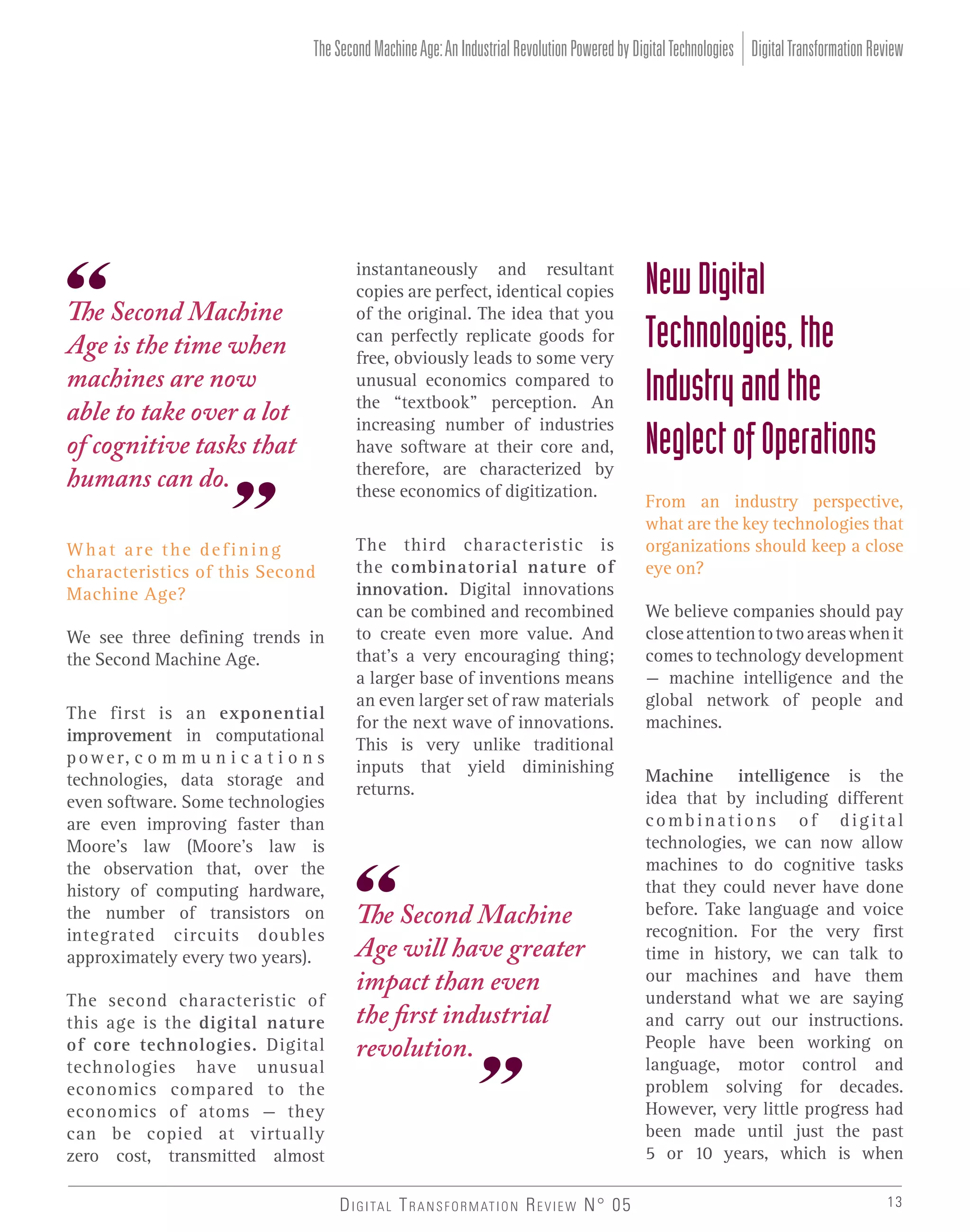 The Second Machine Age: An Industrial Revolution Powered by Digital Technologies Digital Transformation Review

The Second Machine
Age is the time when
machines are now
able to take over a lot
of cognitive tasks that
humans can do.
What are the defining
characteristics of this Second
Machine Age?
We see three defining trends in
the Second Machine Age.
The first is an exponential
improvement in computational
p o w e r, c o m m u n i c a t i o n s
technologies, data storage and
even software. Some technologies
are even improving faster than
Moore’s law (Moore’s law is
the observation that, over the
history of computing hardware,
the number of transistors on
integrated circuits doubles
approximately every two years).
The second characteristic of
this age is the digital nature
of core technologies. Digital
technologies have unusual
economics compared to the
economics of atoms – they
can be copied at virtually
zero cost, transmitted almost

instantaneously and resultant
copies are perfect, identical copies
of the original. The idea that you
can perfectly replicate goods for
free, obviously leads to some very
unusual economics compared to
the “textbook” perception. An
increasing number of industries
have software at their core and,
therefore, are characterized by
these economics of digitization.
The third characteristic is
the combinatorial nature of
innovation. Digital innovations
can be combined and recombined
to create even more value. And
that’s a very encouraging thing;
a larger base of inventions means
an even larger set of raw materials
for the next wave of innovations.
This is very unlike traditional
inputs that yield diminishing
returns.

The Second Machine
Age will have greater
impact than even
the first industrial
revolution.

D I G I TA L T R A N S F O R M AT I O N R E V I E W N° 05

New Digital
Technologies, the
Industry and the
Neglect of Operations
From an industry perspective,
what are the key technologies that
organizations should keep a close
eye on?
We believe companies should pay
close attention to two areas when it
comes to technology development
– machine intelligence and the
global network of people and
machines.
Machine intelligence is the
idea that by including different
combinations of digital
technologies, we can now allow
machines to do cognitive tasks
that they could never have done
before. Take language and voice
recognition. For the very first
time in history, we can talk to
our machines and have them
understand what we are saying
and carry out our instructions.
People have been working on
language, motor control and
problem solving for decades.
However, very little progress had
been made until just the past
5 or 10 years, which is when
13

 