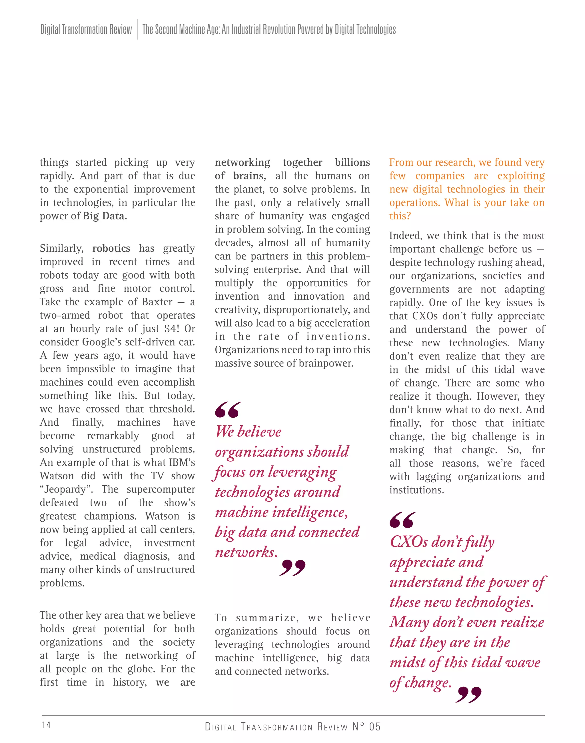 Digital Transformation Review The Second Machine Age: An Industrial Revolution Powered by Digital Technologies

things started picking up very
rapidly. And part of that is due
to the exponential improvement
in technologies, in particular the
power of Big Data.
Similarly, robotics has greatly
improved in recent times and
robots today are good with both
gross and fine motor control.
Take the example of Baxter – a
two-armed robot that operates
at an hourly rate of just $4! Or
consider Google’s self-driven car.
A few years ago, it would have
been impossible to imagine that
machines could even accomplish
something like this. But today,
we have crossed that threshold.
And finally, machines have
become remarkably good at
solving unstructured problems.
An example of that is what IBM’s
Watson did with the TV show
“Jeopardy”. The supercomputer
defeated two of the show’s
greatest champions. Watson is
now being applied at call centers,
for legal advice, investment
advice, medical diagnosis, and
many other kinds of unstructured
problems.
The other key area that we believe
holds great potential for both
organizations and the society
at large is the networking of
all people on the globe. For the
first time in history, we are

14

networking together billions
of brains, all the humans on
the planet, to solve problems. In
the past, only a relatively small
share of humanity was engaged
in problem solving. In the coming
decades, almost all of humanity
can be partners in this problemsolving enterprise. And that will
multiply the opportunities for
invention and innovation and
creativity, disproportionately, and
will also lead to a big acceleration
in the rate of inventions.
Organizations need to tap into this
massive source of brainpower.

We believe
organizations should
focus on leveraging
technologies around
machine intelligence,
big data and connected
networks.

To summarize, we believe
organizations should focus on
leveraging technologies around
machine intelligence, big data
and connected networks.

D I G I TA L T R A N S F O R M AT I O N R E V I E W N° 05

From our research, we found very
few companies are exploiting
new digital technologies in their
operations. What is your take on
this?
Indeed, we think that is the most
important challenge before us –
despite technology rushing ahead,
our organizations, societies and
governments are not adapting
rapidly. One of the key issues is
that CXOs don’t fully appreciate
and understand the power of
these new technologies. Many
don’t even realize that they are
in the midst of this tidal wave
of change. There are some who
realize it though. However, they
don’t know what to do next. And
finally, for those that initiate
change, the big challenge is in
making that change. So, for
all those reasons, we’re faced
with lagging organizations and
institutions.

CXOs don’t fully
appreciate and
understand the power of
these new technologies.
Many don’t even realize
that they are in the
midst of this tidal wave
of change.

 