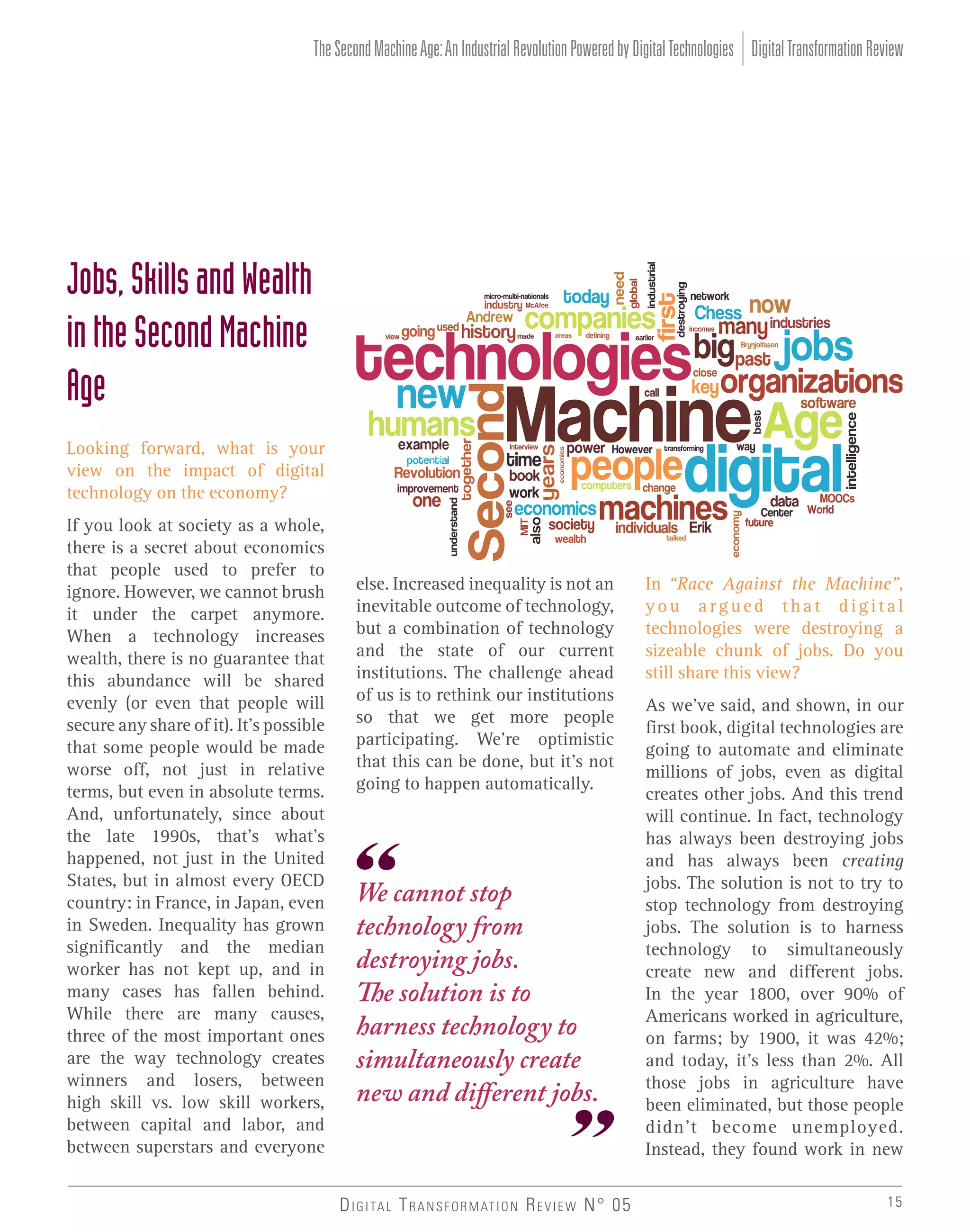 The Second Machine Age: An Industrial Revolution Powered by Digital Technologies Digital Transformation Review

Jobs, Skills and Wealth
in the Second Machine
Age
Looking forward, what is your
view on the impact of digital
technology on the economy?
If you look at society as a whole,
there is a secret about economics
that people used to prefer to
ignore. However, we cannot brush
it under the carpet anymore.
When a technology increases
wealth, there is no guarantee that
this abundance will be shared
evenly (or even that people will
secure any share of it). It’s possible
that some people would be made
worse off, not just in relative
terms, but even in absolute terms.
And, unfortunately, since about
the late 1990s, that’s what’s
happened, not just in the United
States, but in almost every OECD
country: in France, in Japan, even
in Sweden. Inequality has grown
significantly and the median
worker has not kept up, and in
many cases has fallen behind.
While there are many causes,
three of the most important ones
are the way technology creates
winners and losers, between
high skill vs. low skill workers,
between capital and labor, and
between superstars and everyone

else. Increased inequality is not an
inevitable outcome of technology,
but a combination of technology
and the state of our current
institutions. The challenge ahead
of us is to rethink our institutions
so that we get more people
participating. We’re optimistic
that this can be done, but it’s not
going to happen automatically.

We cannot stop
technology from
destroying jobs.
The solution is to
harness technology to
simultaneously create
new and different jobs.

D I G I TA L T R A N S F O R M AT I O N R E V I E W N° 05

In “Race Against the Machine”,
you argued that digital
technologies were destroying a
sizeable chunk of jobs. Do you
still share this view?
As we’ve said, and shown, in our
first book, digital technologies are
going to automate and eliminate
millions of jobs, even as digital
creates other jobs. And this trend
will continue. In fact, technology
has always been destroying jobs
and has always been creating
jobs. The solution is not to try to
stop technology from destroying
jobs. The solution is to harness
technology to simultaneously
create new and different jobs.
In the year 1800, over 90% of
Americans worked in agriculture,
on farms; by 1900, it was 42%;
and today, it’s less than 2%. All
those jobs in agriculture have
been eliminated, but those people
didn’t become unemployed.
Instead, they found work in new
15

 