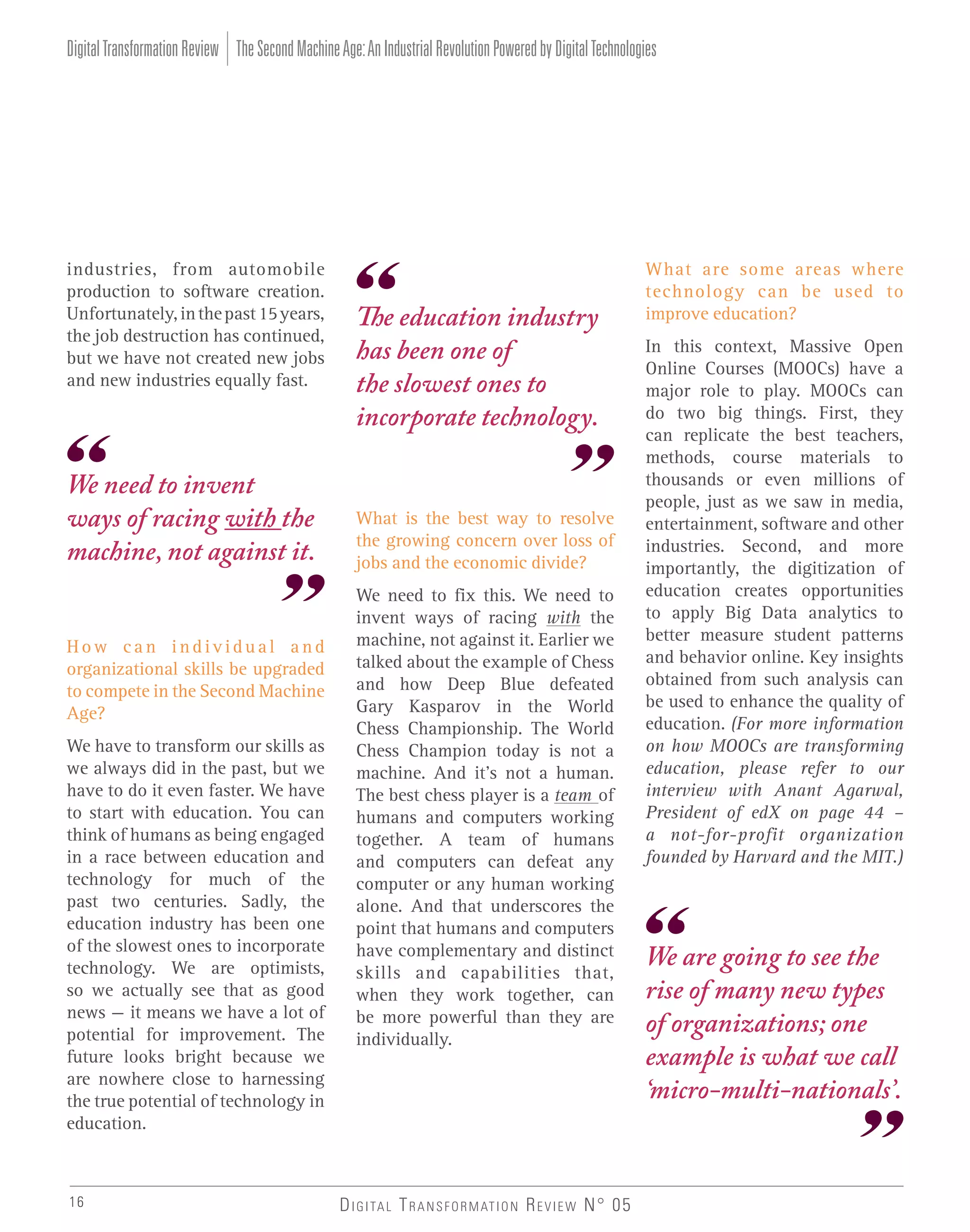 Digital Transformation Review The Second Machine Age: An Industrial Revolution Powered by Digital Technologies

industries, from automobile
production to software creation.
Unfortunately, in the past 15 years,
the job destruction has continued,
but we have not created new jobs
and new industries equally fast.

We need to invent
ways of racing with the
machine, not against it.
How can individual and
organizational skills be upgraded
to compete in the Second Machine
Age?
We have to transform our skills as
we always did in the past, but we
have to do it even faster. We have
to start with education. You can
think of humans as being engaged
in a race between education and
technology for much of the
past two centuries. Sadly, the
education industry has been one
of the slowest ones to incorporate
technology. We are optimists,
so we actually see that as good
news – it means we have a lot of
potential for improvement. The
future looks bright because we
are nowhere close to harnessing
the true potential of technology in
education.

16

The education industry
has been one of
the slowest ones to
incorporate technology.

What is the best way to resolve
the growing concern over loss of
jobs and the economic divide?
We need to fix this. We need to
invent ways of racing with the
machine, not against it. Earlier we
talked about the example of Chess
and how Deep Blue defeated
Gary Kasparov in the World
Chess Championship. The World
Chess Champion today is not a
machine. And it’s not a human.
The best chess player is a team of
humans and computers working
together. A team of humans
and computers can defeat any
computer or any human working
alone. And that underscores the
point that humans and computers
have complementary and distinct
skills and capabilities that,
when they work together, can
be more powerful than they are
individually.

D I G I TA L T R A N S F O R M AT I O N R E V I E W N° 05

What are some areas where
technology can be used to
improve education?
In this context, Massive Open
Online Courses (MOOCs) have a
major role to play. MOOCs can
do two big things. First, they
can replicate the best teachers,
methods, course materials to
thousands or even millions of
people, just as we saw in media,
entertainment, software and other
industries. Second, and more
importantly, the digitization of
education creates opportunities
to apply Big Data analytics to
better measure student patterns
and behavior online. Key insights
obtained from such analysis can
be used to enhance the quality of
education. (For more information
on how MOOCs are transforming
education, please refer to our
interview with Anant Agarwal,
President of edX on page 44 –
a not-for-profit organization
founded by Harvard and the MIT.)

We are going to see the
rise of many new types
of organizations; one
example is what we call
‘micro-multi-nationals’.

 
