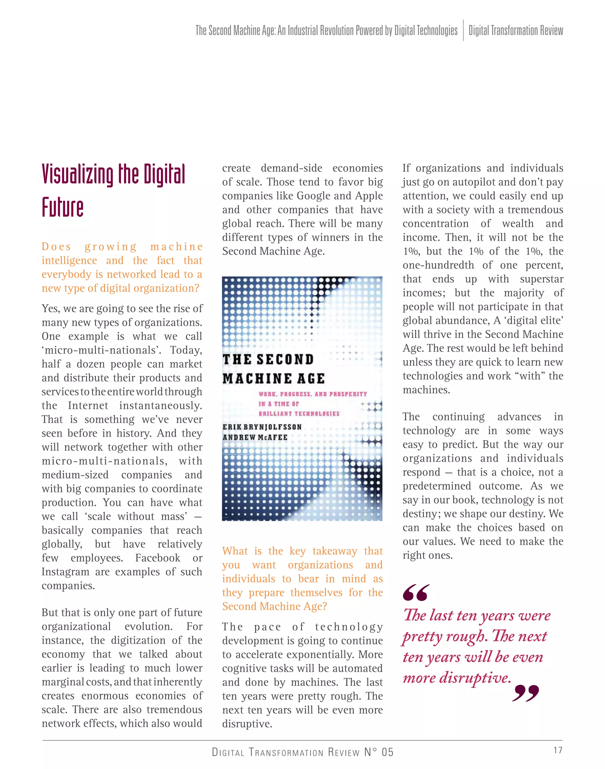 The Second Machine Age: An Industrial Revolution Powered by Digital Technologies Digital Transformation Review

Visualizing the Digital
Future
Does growing machine
intelligence and the fact that
everybody is networked lead to a
new type of digital organization?
Yes, we are going to see the rise of
many new types of organizations.
One example is what we call
‘micro-multi-nationals’. Today,
half a dozen people can market
and distribute their products and
services to the entire world through
the Internet instantaneously.
That is something we’ve never
seen before in history. And they
will network together with other
micro-multi-nationals, with
medium-sized companies and
with big companies to coordinate
production. You can have what
we call ‘scale without mass’ –
basically companies that reach
globally, but have relatively
few employees. Facebook or
Instagram are examples of such
companies.
But that is only one part of future
organizational evolution. For
instance, the digitization of the
economy that we talked about
earlier is leading to much lower
marginal costs, and that inherently
creates enormous economies of
scale. There are also tremendous
network effects, which also would

create demand-side economies
of scale. Those tend to favor big
companies like Google and Apple
and other companies that have
global reach. There will be many
different types of winners in the
Second Machine Age.

What is the key takeaway that
you want organizations and
individuals to bear in mind as
they prepare themselves for the
Second Machine Age?
The pace of technology
development is going to continue
to accelerate exponentially. More
cognitive tasks will be automated
and done by machines. The last
ten years were pretty rough. The
next ten years will be even more
disruptive.
D I G I TA L T R A N S F O R M AT I O N R E V I E W N° 05

If organizations and individuals
just go on autopilot and don’t pay
attention, we could easily end up
with a society with a tremendous
concentration of wealth and
income. Then, it will not be the
1%, but the 1% of the 1%, the
one-hundredth of one percent,
that ends up with superstar
incomes; but the majority of
people will not participate in that
global abundance, A ‘digital elite’
will thrive in the Second Machine
Age. The rest would be left behind
unless they are quick to learn new
technologies and work “with” the
machines.
The continuing advances in
technology are in some ways
easy to predict. But the way our
organizations and individuals
respond – that is a choice, not a
predetermined outcome. As we
say in our book, technology is not
destiny; we shape our destiny. We
can make the choices based on
our values. We need to make the
right ones.

The last ten years were
pretty rough. The next
ten years will be even
more disruptive.

17

 