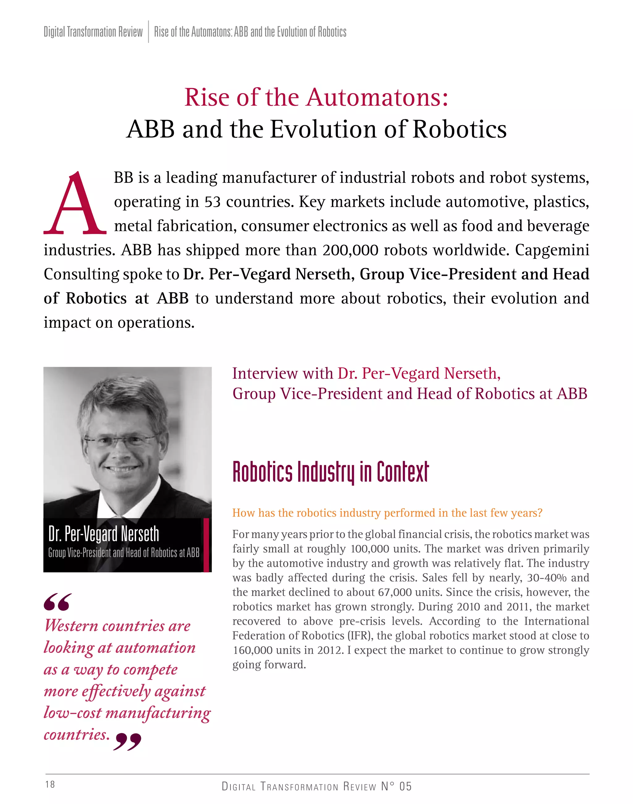 Digital Transformation Review Rise of the Automatons: ABB and the Evolution of Robotics

Rise of the Automatons:
ABB and the Evolution of Robotics
BB is a leading manufacturer of industrial robots and robot systems,
operating in 53 countries. Key markets include automotive, plastics,
metal fabrication, consumer electronics as well as food and beverage
industries. ABB has shipped more than 200,000 robots worldwide. Capgemini
Consulting spoke to Dr. Per-Vegard Nerseth, Group Vice-President and Head
of Robotics at ABB to understand more about robotics, their evolution and
impact on operations.
Interview with Dr. Per-Vegard Nerseth,
Group Vice-President and Head of Robotics at ABB

Robotics Industry in Context
How has the robotics industry performed in the last few years?

Dr. Per-Vegard Nerseth
Group Vice-President and Head of Robotics at ABB

Western countries are
looking at automation
as a way to compete
more effectively against
low-cost manufacturing
countries.
18

For many years prior to the global financial crisis, the robotics market was
fairly small at roughly 100,000 units. The market was driven primarily
by the automotive industry and growth was relatively flat. The industry
was badly affected during the crisis. Sales fell by nearly, 30-40% and
the market declined to about 67,000 units. Since the crisis, however, the
robotics market has grown strongly. During 2010 and 2011, the market
recovered to above pre-crisis levels. According to the International
Federation of Robotics (IFR), the global robotics market stood at close to
160,000 units in 2012. I expect the market to continue to grow strongly
going forward.

D I G I TA L T R A N S F O R M AT I O N R E V I E W N° 05

 