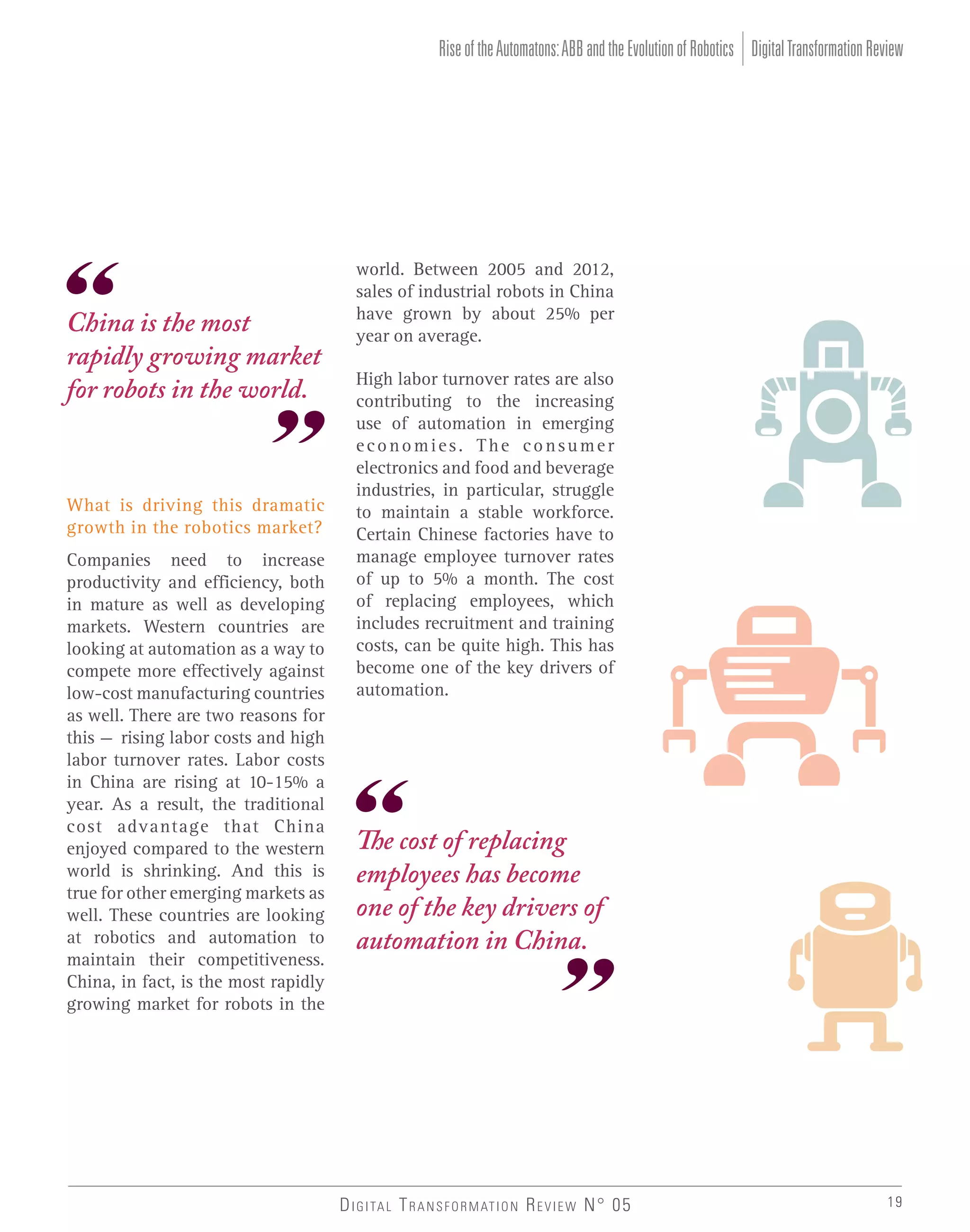 Rise of the Automatons: ABB and the Evolution of Robotics Digital Transformation Review

China is the most
rapidly growing market
for robots in the world.

What is driving this dramatic
growth in the robotics market?
Companies need to increase
productivity and efficiency, both
in mature as well as developing
markets. Western countries are
looking at automation as a way to
compete more effectively against
low-cost manufacturing countries
as well. There are two reasons for
this – rising labor costs and high
labor turnover rates. Labor costs
in China are rising at 10-15% a
year. As a result, the traditional
cost advantage that China
enjoyed compared to the western
world is shrinking. And this is
true for other emerging markets as
well. These countries are looking
at robotics and automation to
maintain their competitiveness.
China, in fact, is the most rapidly
growing market for robots in the

world. Between 2005 and 2012,
sales of industrial robots in China
have grown by about 25% per
year on average.
High labor turnover rates are also
contributing to the increasing
use of automation in emerging
economies. The consumer
electronics and food and beverage
industries, in particular, struggle
to maintain a stable workforce.
Certain Chinese factories have to
manage employee turnover rates
of up to 5% a month. The cost
of replacing employees, which
includes recruitment and training
costs, can be quite high. This has
become one of the key drivers of
automation.

The cost of replacing
employees has become
one of the key drivers of
automation in China.

D I G I TA L T R A N S F O R M AT I O N R E V I E W N° 05

19

 