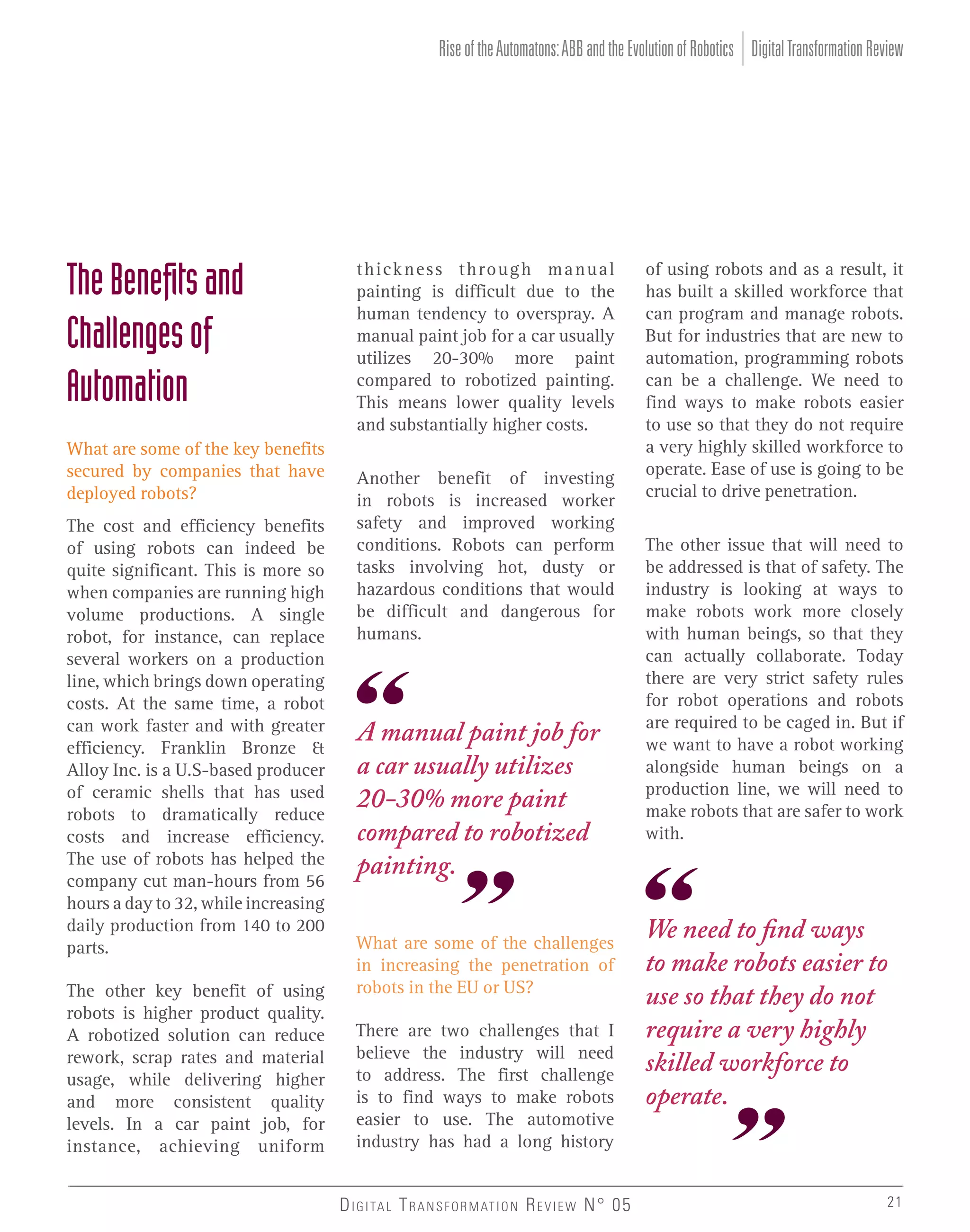 Rise of the Automatons: ABB and the Evolution of Robotics Digital Transformation Review

The Beneﬁts and
Challenges of
Automation
What are some of the key benefits
secured by companies that have
deployed robots?
The cost and efficiency benefits
of using robots can indeed be
quite significant. This is more so
when companies are running high
volume productions. A single
robot, for instance, can replace
several workers on a production
line, which brings down operating
costs. At the same time, a robot
can work faster and with greater
efficiency. Franklin Bronze &
Alloy Inc. is a U.S-based producer
of ceramic shells that has used
robots to dramatically reduce
costs and increase efficiency.
The use of robots has helped the
company cut man-hours from 56
hours a day to 32, while increasing
daily production from 140 to 200
parts.
The other key benefit of using
robots is higher product quality.
A robotized solution can reduce
rework, scrap rates and material
usage, while delivering higher
and more consistent quality
levels. In a car paint job, for
instance, achieving uniform

thickness through manual
painting is difficult due to the
human tendency to overspray. A
manual paint job for a car usually
utilizes 20-30% more paint
compared to robotized painting.
This means lower quality levels
and substantially higher costs.
Another benefit of investing
in robots is increased worker
safety and improved working
conditions. Robots can perform
tasks involving hot, dusty or
hazardous conditions that would
be difficult and dangerous for
humans.

A manual paint job for
a car usually utilizes
20-30% more paint
compared to robotized
painting.
What are some of the challenges
in increasing the penetration of
robots in the EU or US?
There are two challenges that I
believe the industry will need
to address. The first challenge
is to find ways to make robots
easier to use. The automotive
industry has had a long history
D I G I TA L T R A N S F O R M AT I O N R E V I E W N° 05

of using robots and as a result, it
has built a skilled workforce that
can program and manage robots.
But for industries that are new to
automation, programming robots
can be a challenge. We need to
find ways to make robots easier
to use so that they do not require
a very highly skilled workforce to
operate. Ease of use is going to be
crucial to drive penetration.
The other issue that will need to
be addressed is that of safety. The
industry is looking at ways to
make robots work more closely
with human beings, so that they
can actually collaborate. Today
there are very strict safety rules
for robot operations and robots
are required to be caged in. But if
we want to have a robot working
alongside human beings on a
production line, we will need to
make robots that are safer to work
with.

We need to find ways
to make robots easier to
use so that they do not
require a very highly
skilled workforce to
operate.

21

 