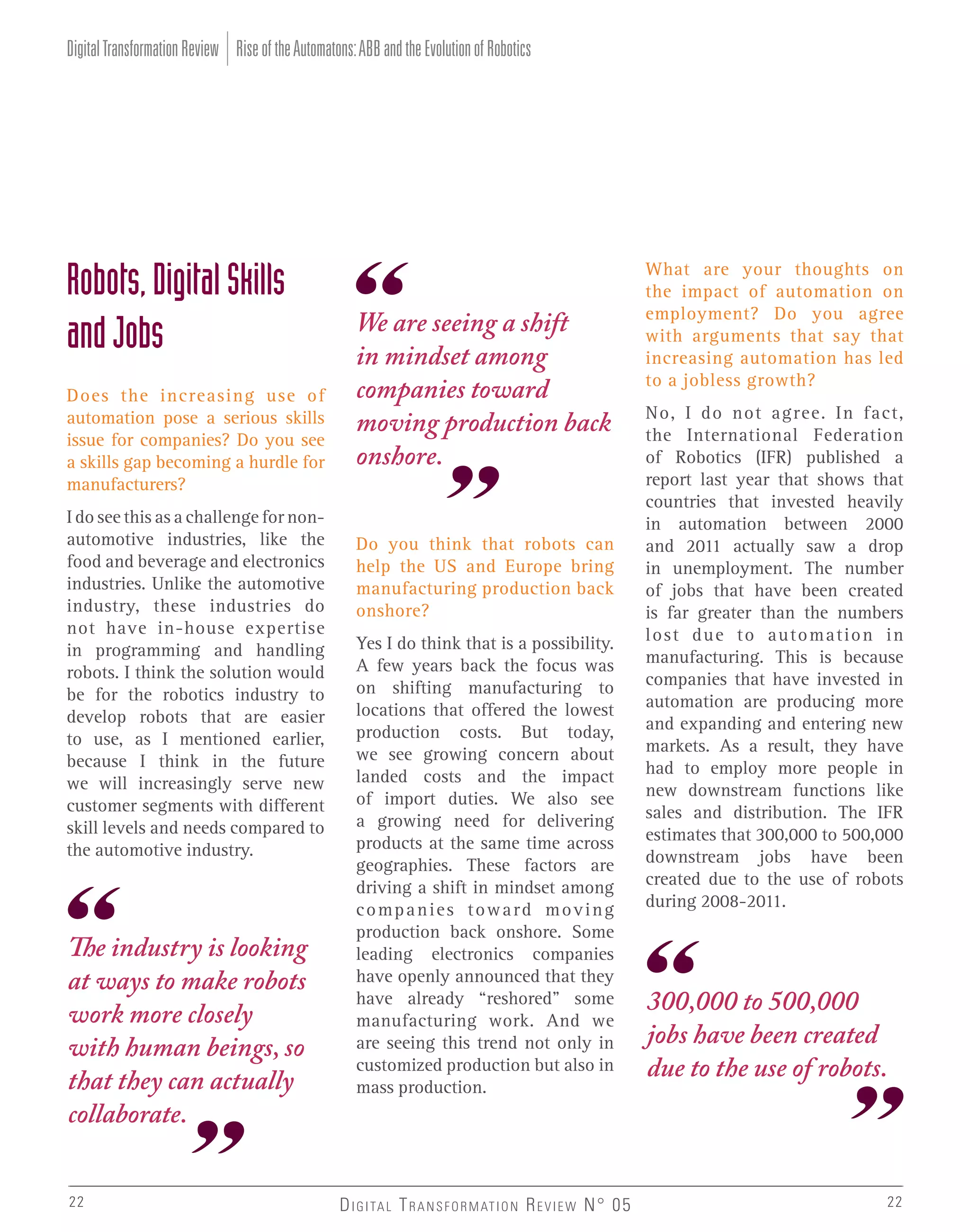 Digital Transformation Review Rise of the Automatons: ABB and the Evolution of Robotics

Robots, Digital Skills
and Jobs
Does the increasing use of
automation pose a serious skills
issue for companies? Do you see
a skills gap becoming a hurdle for
manufacturers?
I do see this as a challenge for nonautomotive industries, like the
food and beverage and electronics
industries. Unlike the automotive
industry, these industries do
not have in-house expertise
in programming and handling
robots. I think the solution would
be for the robotics industry to
develop robots that are easier
to use, as I mentioned earlier,
because I think in the future
we will increasingly serve new
customer segments with different
skill levels and needs compared to
the automotive industry.

The industry is looking
at ways to make robots
work more closely
with human beings, so
that they can actually
collaborate.
22

We are seeing a shift
in mindset among
companies toward
moving production back
onshore.
Do you think that robots can
help the US and Europe bring
manufacturing production back
onshore?
Yes I do think that is a possibility.
A few years back the focus was
on shifting manufacturing to
locations that offered the lowest
production costs. But today,
we see growing concern about
landed costs and the impact
of import duties. We also see
a growing need for delivering
products at the same time across
geographies. These factors are
driving a shift in mindset among
companies toward moving
production back onshore. Some
leading electronics companies
have openly announced that they
have already “reshored” some
manufacturing work. And we
are seeing this trend not only in
customized production but also in
mass production.

D I G I TA L T R A N S F O R M AT I O N R E V I E W N° 05

What are your thoughts on
the impact of automation on
employment? Do you agree
with arguments that say that
increasing automation has led
to a jobless growth?
No, I do not agree. In fact,
the International Federation
of Robotics (IFR) published a
report last year that shows that
countries that invested heavily
in automation between 2000
and 2011 actually saw a drop
in unemployment. The number
of jobs that have been created
is far greater than the numbers
lost due to automation in
manufacturing. This is because
companies that have invested in
automation are producing more
and expanding and entering new
markets. As a result, they have
had to employ more people in
new downstream functions like
sales and distribution. The IFR
estimates that 300,000 to 500,000
downstream jobs have been
created due to the use of robots
during 2008-2011.

300,000 to 500,000
jobs have been created
due to the use of robots.

22

 