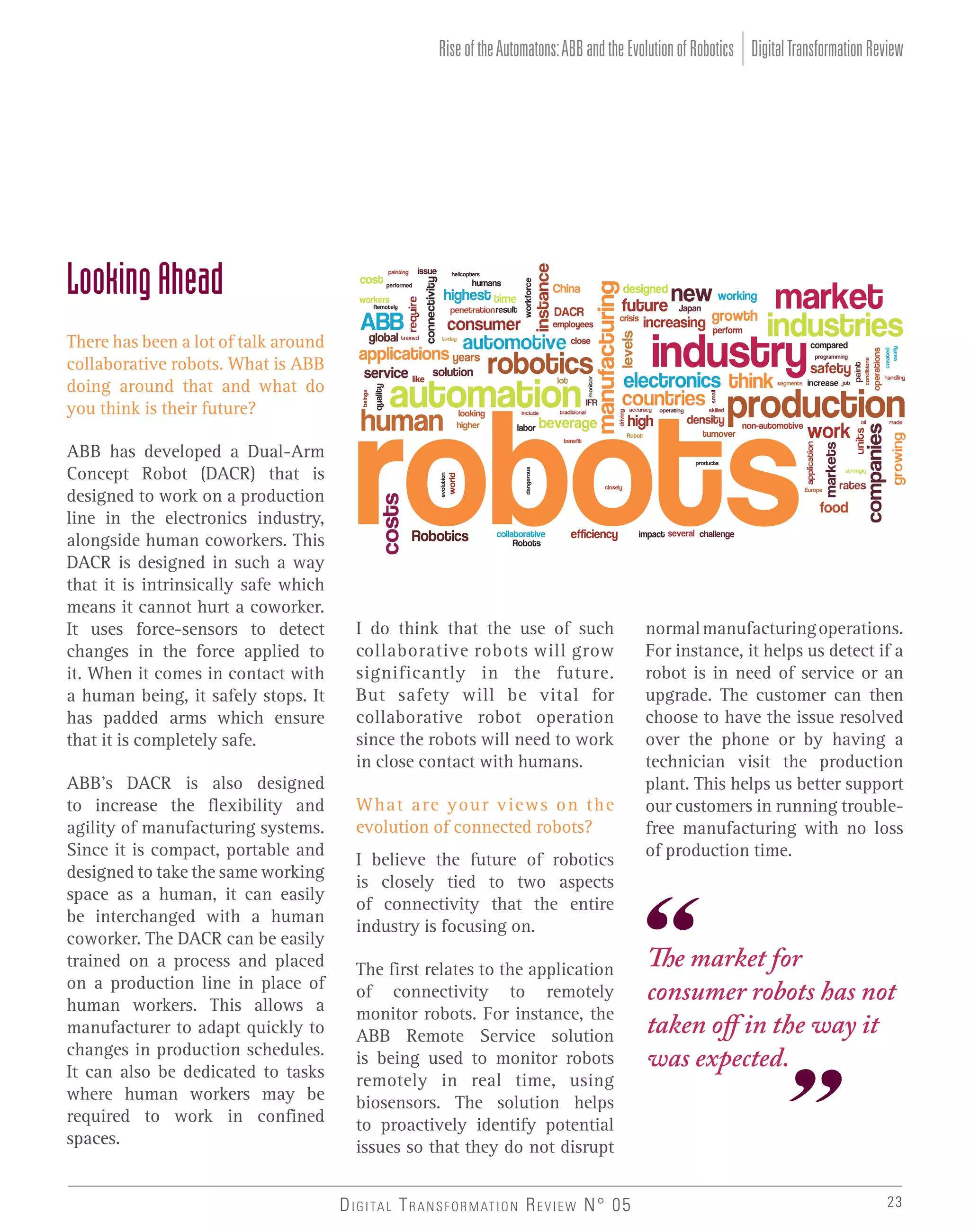 Rise of the Automatons: ABB and the Evolution of Robotics Digital Transformation Review

Looking Ahead
There has been a lot of talk around
collaborative robots. What is ABB
doing around that and what do
you think is their future?
ABB has developed a Dual-Arm
Concept Robot (DACR) that is
designed to work on a production
line in the electronics industry,
alongside human coworkers. This
DACR is designed in such a way
that it is intrinsically safe which
means it cannot hurt a coworker.
It uses force-sensors to detect
changes in the force applied to
it. When it comes in contact with
a human being, it safely stops. It
has padded arms which ensure
that it is completely safe.
ABB’s DACR is also designed
to increase the flexibility and
agility of manufacturing systems.
Since it is compact, portable and
designed to take the same working
space as a human, it can easily
be interchanged with a human
coworker. The DACR can be easily
trained on a process and placed
on a production line in place of
human workers. This allows a
manufacturer to adapt quickly to
changes in production schedules.
It can also be dedicated to tasks
where human workers may be
required to work in confined
spaces.

I do think that the use of such
collaborative robots will grow
significantly in the future.
But safety will be vital for
collaborative robot operation
since the robots will need to work
in close contact with humans.
What are your views on the
evolution of connected robots?
I believe the future of robotics
is closely tied to two aspects
of connectivity that the entire
industry is focusing on.
The first relates to the application
of connectivity to remotely
monitor robots. For instance, the
ABB Remote Service solution
is being used to monitor robots
remotely in real time, using
biosensors. The solution helps
to proactively identify potential
issues so that they do not disrupt
D I G I TA L T R A N S F O R M AT I O N R E V I E W N° 05

normal manufacturing operations.
For instance, it helps us detect if a
robot is in need of service or an
upgrade. The customer can then
choose to have the issue resolved
over the phone or by having a
technician visit the production
plant. This helps us better support
our customers in running troublefree manufacturing with no loss
of production time.

The market for
consumer robots has not
taken off in the way it
was expected.

23

 