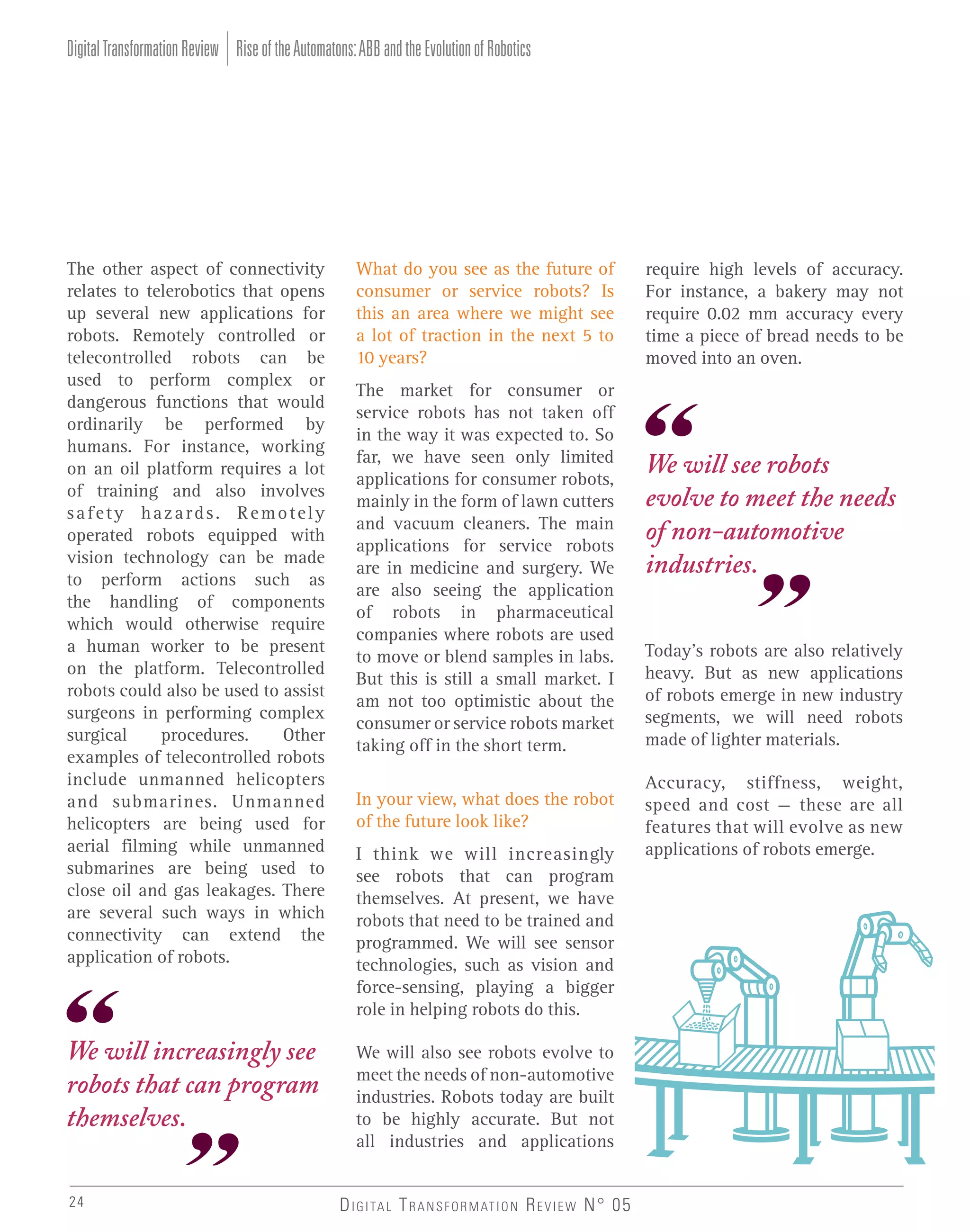 Digital Transformation Review Rise of the Automatons: ABB and the Evolution of Robotics

The other aspect of connectivity
relates to telerobotics that opens
up several new applications for
robots. Remotely controlled or
telecontrolled robots can be
used to perform complex or
dangerous functions that would
ordinarily be performed by
humans. For instance, working
on an oil platform requires a lot
of training and also involves
safety hazards. Remotely
operated robots equipped with
vision technology can be made
to perform actions such as
the handling of components
which would otherwise require
a human worker to be present
on the platform. Telecontrolled
robots could also be used to assist
surgeons in performing complex
surgical
procedures.
Other
examples of telecontrolled robots
include unmanned helicopters
and submarines. Unmanned
helicopters are being used for
aerial filming while unmanned
submarines are being used to
close oil and gas leakages. There
are several such ways in which
connectivity can extend the
application of robots.

What do you see as the future of
consumer or service robots? Is
this an area where we might see
a lot of traction in the next 5 to
10 years?

We will increasingly see
robots that can program
themselves.

We will also see robots evolve to
meet the needs of non-automotive
industries. Robots today are built
to be highly accurate. But not
all industries and applications

24

The market for consumer or
service robots has not taken off
in the way it was expected to. So
far, we have seen only limited
applications for consumer robots,
mainly in the form of lawn cutters
and vacuum cleaners. The main
applications for service robots
are in medicine and surgery. We
are also seeing the application
of robots in pharmaceutical
companies where robots are used
to move or blend samples in labs.
But this is still a small market. I
am not too optimistic about the
consumer or service robots market
taking off in the short term.
In your view, what does the robot
of the future look like?
I think we will increasingly
see robots that can program
themselves. At present, we have
robots that need to be trained and
programmed. We will see sensor
technologies, such as vision and
force-sensing, playing a bigger
role in helping robots do this.

D I G I TA L T R A N S F O R M AT I O N R E V I E W N° 05

require high levels of accuracy.
For instance, a bakery may not
require 0.02 mm accuracy every
time a piece of bread needs to be
moved into an oven.

We will see robots
evolve to meet the needs
of non-automotive
industries.
Today’s robots are also relatively
heavy. But as new applications
of robots emerge in new industry
segments, we will need robots
made of lighter materials.
Accuracy, stiffness, weight,
speed and cost – these are all
features that will evolve as new
applications of robots emerge.

 