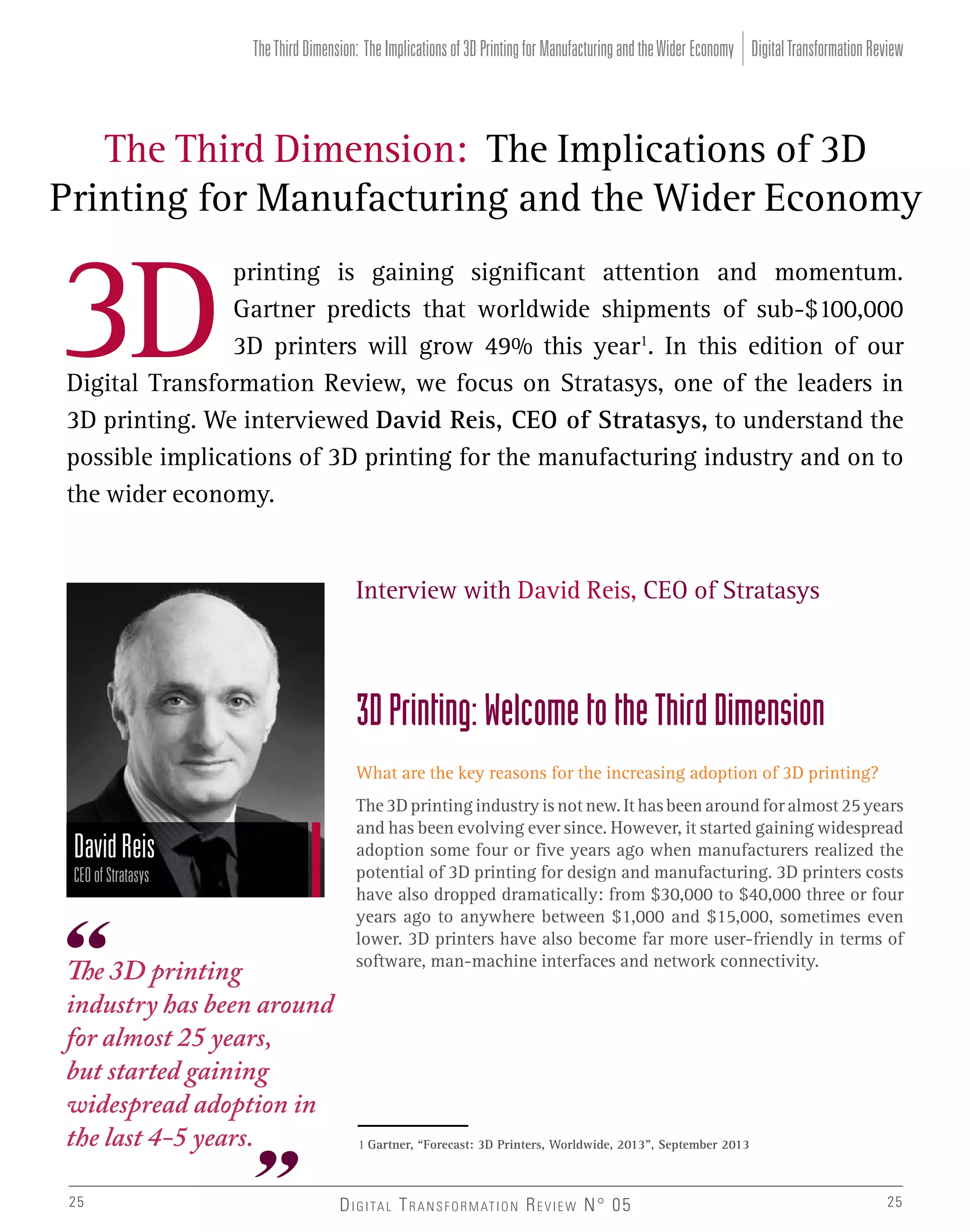 The Third Dimension: The Implications of 3D Printing for Manufacturing and the Wider Economy Digital Transformation Review

The Third Dimension: The Implications of 3D
Printing for Manufacturing and the Wider Economy
printing is gaining significant attention and momentum.
Gartner predicts that worldwide shipments of sub-$100,000
3D printers will grow 49% this year1. In this edition of our
Digital Transformation Review, we focus on Stratasys, one of the leaders in
3D printing. We interviewed David Reis, CEO of Stratasys, to understand the
possible implications of 3D printing for the manufacturing industry and on to
the wider economy.

Interview with David Reis, CEO of Stratasys

3D Printing: Welcome to the Third Dimension
What are the key reasons for the increasing adoption of 3D printing?

David Reis
CEO of Stratasys

The 3D printing
industry has been around
for almost 25 years,
but started gaining
widespread adoption in
the last 4-5 years.
25

The 3D printing industry is not new. It has been around for almost 25 years
and has been evolving ever since. However, it started gaining widespread
adoption some four or five years ago when manufacturers realized the
potential of 3D printing for design and manufacturing. 3D printers costs
have also dropped dramatically: from $30,000 to $40,000 three or four
years ago to anywhere between $1,000 and $15,000, sometimes even
lower. 3D printers have also become far more user-friendly in terms of
software, man-machine interfaces and network connectivity.

1 Gartner, “Forecast: 3D Printers, Worldwide, 2013”, September 2013

D I G I TA L T R A N S F O R M AT I O N R E V I E W N° 05

25

 