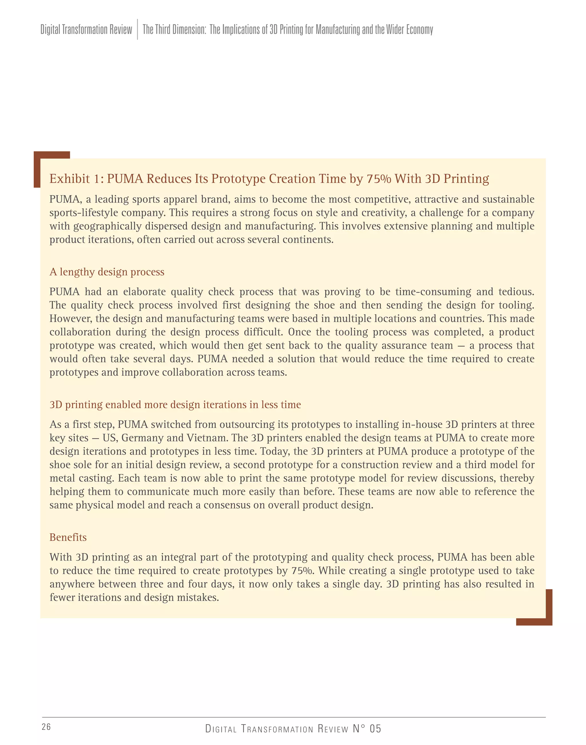 Digital Transformation Review The Third Dimension: The Implications of 3D Printing for Manufacturing and the Wider Economy

Exhibit 1: PUMA Reduces Its Prototype Creation Time by 75% With 3D Printing
PUMA, a leading sports apparel brand, aims to become the most competitive, attractive and sustainable
sports-lifestyle company. This requires a strong focus on style and creativity, a challenge for a company
with geographically dispersed design and manufacturing. This involves extensive planning and multiple
product iterations, often carried out across several continents.
A lengthy design process
PUMA had an elaborate quality check process that was proving to be time-consuming and tedious.
The quality check process involved first designing the shoe and then sending the design for tooling.
However, the design and manufacturing teams were based in multiple locations and countries. This made
collaboration during the design process difficult. Once the tooling process was completed, a product
prototype was created, which would then get sent back to the quality assurance team – a process that
would often take several days. PUMA needed a solution that would reduce the time required to create
prototypes and improve collaboration across teams.
3D printing enabled more design iterations in less time
As a first step, PUMA switched from outsourcing its prototypes to installing in-house 3D printers at three
key sites – US, Germany and Vietnam. The 3D printers enabled the design teams at PUMA to create more
design iterations and prototypes in less time. Today, the 3D printers at PUMA produce a prototype of the
shoe sole for an initial design review, a second prototype for a construction review and a third model for
metal casting. Each team is now able to print the same prototype model for review discussions, thereby
helping them to communicate much more easily than before. These teams are now able to reference the
same physical model and reach a consensus on overall product design.
Benefits
With 3D printing as an integral part of the prototyping and quality check process, PUMA has been able
to reduce the time required to create prototypes by 75%. While creating a single prototype used to take
anywhere between three and four days, it now only takes a single day. 3D printing has also resulted in
fewer iterations and design mistakes.

26

D I G I TA L T R A N S F O R M AT I O N R E V I E W N° 05

 