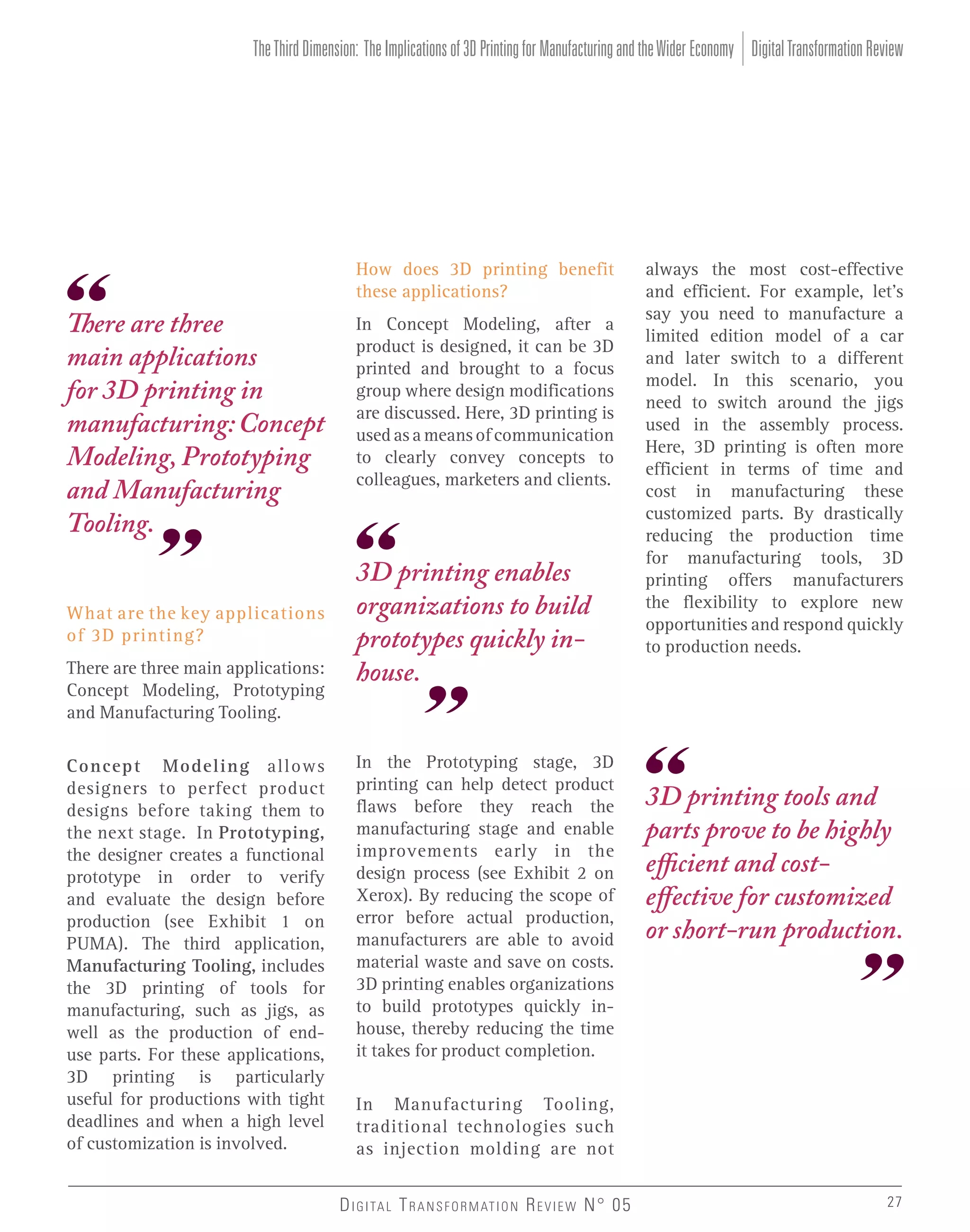 The Third Dimension: The Implications of 3D Printing for Manufacturing and the Wider Economy Digital Transformation Review

How does 3D printing benefit
these applications?

There are three
main applications
for 3D printing in
manufacturing: Concept
Modeling, Prototyping
and Manufacturing
Tooling.
What are the key applications
of 3D printing?
There are three main applications:
Concept Modeling, Prototyping
and Manufacturing Tooling.
Concept Modeling allows
designers to perfect product
designs before taking them to
the next stage. In Prototyping,
the designer creates a functional
prototype in order to verify
and evaluate the design before
production (see Exhibit 1 on
PUMA). The third application,
Manufacturing Tooling, includes
the 3D printing of tools for
manufacturing, such as jigs, as
well as the production of enduse parts. For these applications,
3D printing is particularly
useful for productions with tight
deadlines and when a high level
of customization is involved.

In Concept Modeling, after a
product is designed, it can be 3D
printed and brought to a focus
group where design modifications
are discussed. Here, 3D printing is
used as a means of communication
to clearly convey concepts to
colleagues, marketers and clients.

3D printing enables
organizations to build
prototypes quickly inhouse.
In the Prototyping stage, 3D
printing can help detect product
flaws before they reach the
manufacturing stage and enable
improvements early in the
design process (see Exhibit 2 on
Xerox). By reducing the scope of
error before actual production,
manufacturers are able to avoid
material waste and save on costs.
3D printing enables organizations
to build prototypes quickly inhouse, thereby reducing the time
it takes for product completion.

always the most cost-effective
and efficient. For example, let’s
say you need to manufacture a
limited edition model of a car
and later switch to a different
model. In this scenario, you
need to switch around the jigs
used in the assembly process.
Here, 3D printing is often more
efficient in terms of time and
cost in manufacturing these
customized parts. By drastically
reducing the production time
for manufacturing tools, 3D
printing offers manufacturers
the flexibility to explore new
opportunities and respond quickly
to production needs.

3D printing tools and
parts prove to be highly
efficient and costeffective for customized
or short-run production.

In Manufacturing Tooling,
traditional technologies such
as injection molding are not
D I G I TA L T R A N S F O R M AT I O N R E V I E W N° 05

27

 