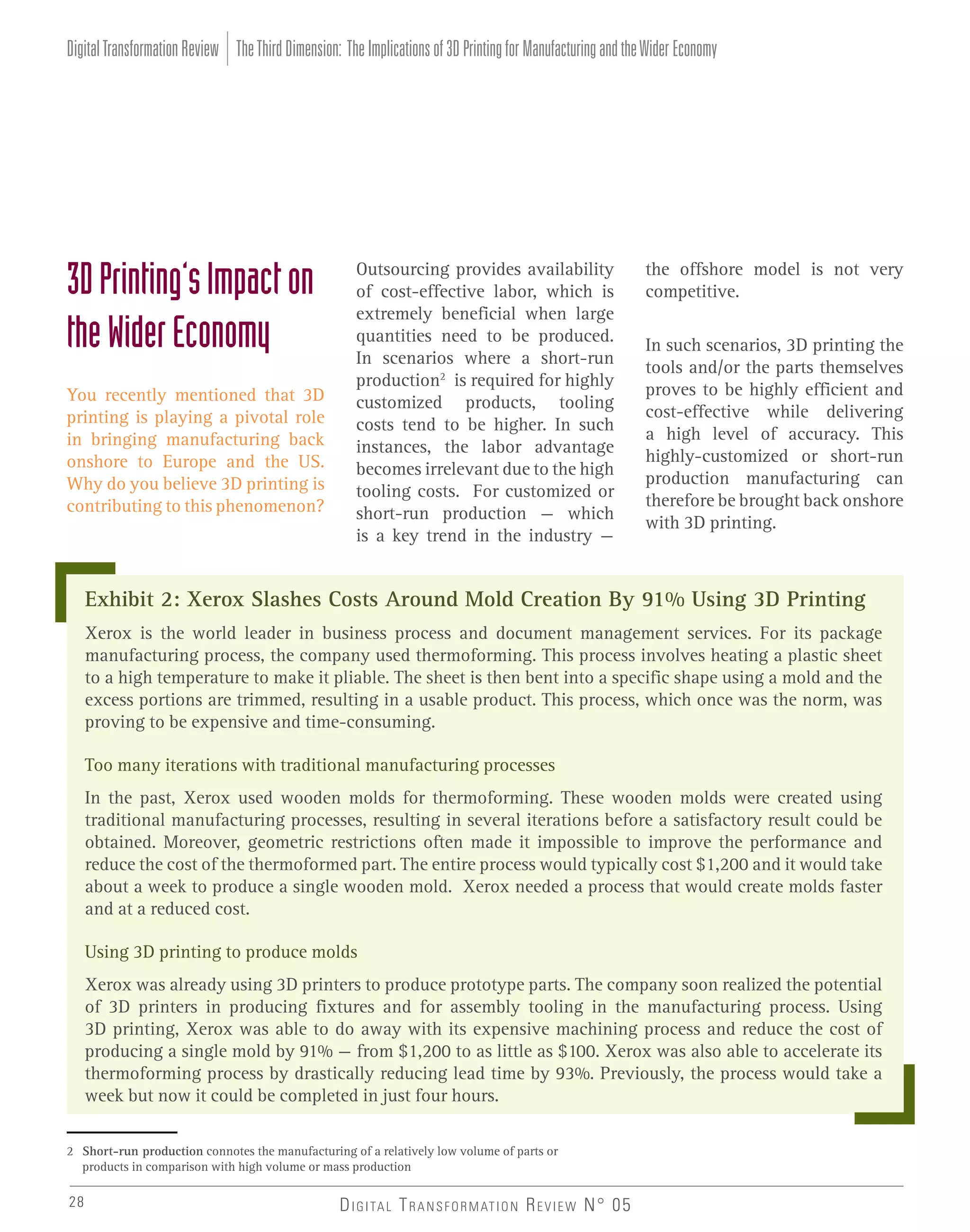 Digital Transformation Review The Third Dimension: The Implications of 3D Printing for Manufacturing and the Wider Economy

3D Printing’s Impact on
the Wider Economy
You recently mentioned that 3D
printing is playing a pivotal role
in bringing manufacturing back
onshore to Europe and the US.
Why do you believe 3D printing is
contributing to this phenomenon?

Outsourcing provides availability
of cost-effective labor, which is
extremely beneficial when large
quantities need to be produced.
In scenarios where a short-run
production2 is required for highly
customized products, tooling
costs tend to be higher. In such
instances, the labor advantage
becomes irrelevant due to the high
tooling costs. For customized or
short-run production – which
is a key trend in the industry –

the offshore model is not very
competitive.
In such scenarios, 3D printing the
tools and/or the parts themselves
proves to be highly efficient and
cost-effective while delivering
a high level of accuracy. This
highly-customized or short-run
production manufacturing can
therefore be brought back onshore
with 3D printing.

Exhibit 2: Xerox Slashes Costs Around Mold Creation By 91% Using 3D Printing
Xerox is the world leader in business process and document management services. For its package
manufacturing process, the company used thermoforming. This process involves heating a plastic sheet
to a high temperature to make it pliable. The sheet is then bent into a specific shape using a mold and the
excess portions are trimmed, resulting in a usable product. This process, which once was the norm, was
proving to be expensive and time-consuming.
Too many iterations with traditional manufacturing processes
In the past, Xerox used wooden molds for thermoforming. These wooden molds were created using
traditional manufacturing processes, resulting in several iterations before a satisfactory result could be
obtained. Moreover, geometric restrictions often made it impossible to improve the performance and
reduce the cost of the thermoformed part. The entire process would typically cost $1,200 and it would take
about a week to produce a single wooden mold. Xerox needed a process that would create molds faster
and at a reduced cost.
Using 3D printing to produce molds
Xerox was already using 3D printers to produce prototype parts. The company soon realized the potential
of 3D printers in producing fixtures and for assembly tooling in the manufacturing process. Using
3D printing, Xerox was able to do away with its expensive machining process and reduce the cost of
producing a single mold by 91% – from $1,200 to as little as $100. Xerox was also able to accelerate its
thermoforming process by drastically reducing lead time by 93%. Previously, the process would take a
week but now it could be completed in just four hours.
2 Short-run production connotes the manufacturing of a relatively low volume of parts or
products in comparison with high volume or mass production

28

D I G I TA L T R A N S F O R M AT I O N R E V I E W N° 05

 