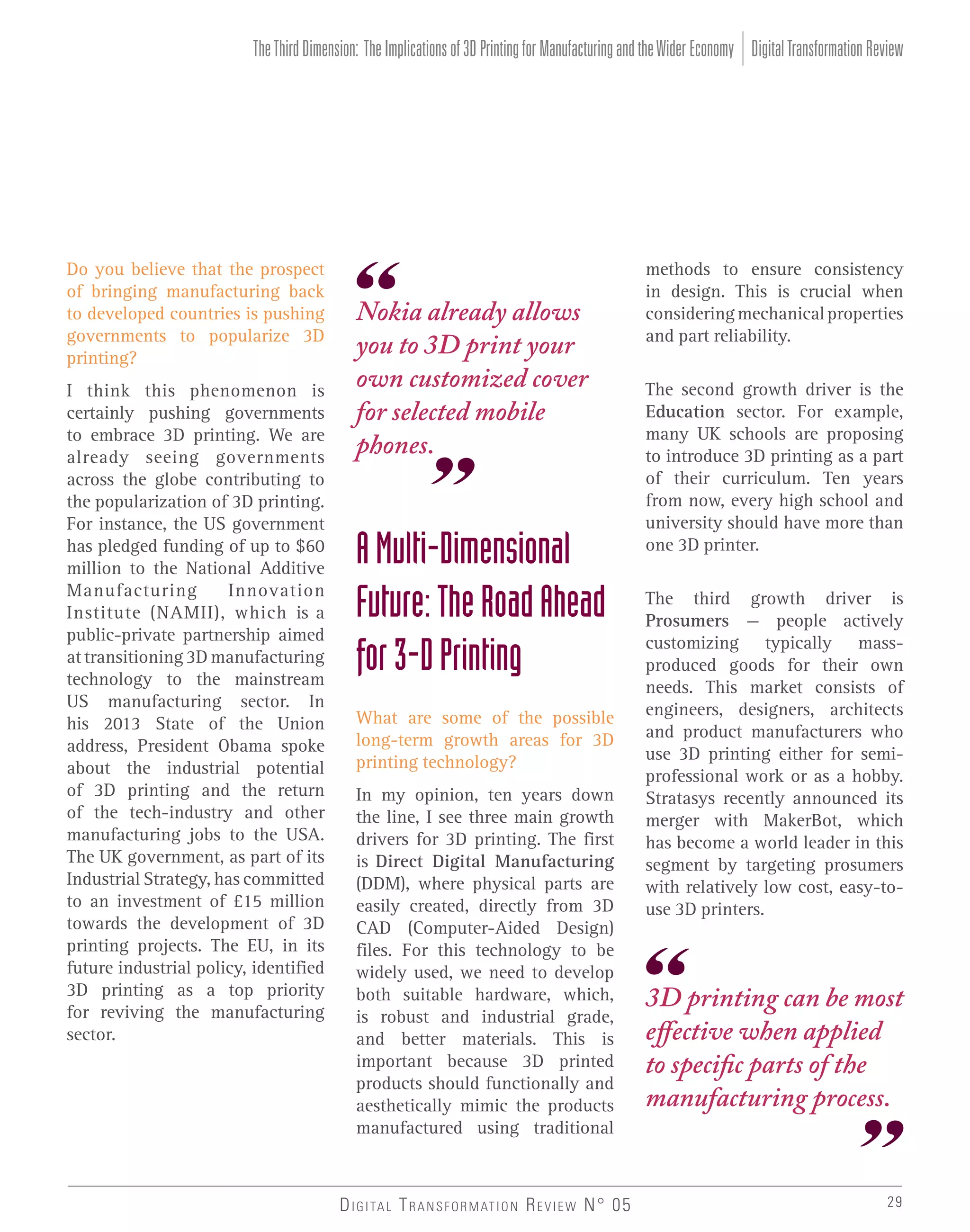 The Third Dimension: The Implications of 3D Printing for Manufacturing and the Wider Economy Digital Transformation Review

Do you believe that the prospect
of bringing manufacturing back
to developed countries is pushing
governments to popularize 3D
printing?
I think this phenomenon is
certainly pushing governments
to embrace 3D printing. We are
already seeing governments
across the globe contributing to
the popularization of 3D printing.
For instance, the US government
has pledged funding of up to $60
million to the National Additive
Manufacturing
Innovation
Institute (NAMII), which is a
public-private partnership aimed
at transitioning 3D manufacturing
technology to the mainstream
US manufacturing sector. In
his 2013 State of the Union
address, President Obama spoke
about the industrial potential
of 3D printing and the return
of the tech-industry and other
manufacturing jobs to the USA.
The UK government, as part of its
Industrial Strategy, has committed
to an investment of £15 million
towards the development of 3D
printing projects. The EU, in its
future industrial policy, identified
3D printing as a top priority
for reviving the manufacturing
sector.

Nokia already allows
you to 3D print your
own customized cover
for selected mobile
phones.

A Multi-Dimensional
Future: The Road Ahead
for 3-D Printing
What are some of the possible
long-term growth areas for 3D
printing technology?
In my opinion, ten years down
the line, I see three main growth
drivers for 3D printing. The first
is Direct Digital Manufacturing
(DDM), where physical parts are
easily created, directly from 3D
CAD (Computer-Aided Design)
files. For this technology to be
widely used, we need to develop
both suitable hardware, which,
is robust and industrial grade,
and better materials. This is
important because 3D printed
products should functionally and
aesthetically mimic the products
manufactured using traditional

D I G I TA L T R A N S F O R M AT I O N R E V I E W N° 05

methods to ensure consistency
in design. This is crucial when
considering mechanical properties
and part reliability.
The second growth driver is the
Education sector. For example,
many UK schools are proposing
to introduce 3D printing as a part
of their curriculum. Ten years
from now, every high school and
university should have more than
one 3D printer.
The third growth driver is
Prosumers – people actively
customizing typically massproduced goods for their own
needs. This market consists of
engineers, designers, architects
and product manufacturers who
use 3D printing either for semiprofessional work or as a hobby.
Stratasys recently announced its
merger with MakerBot, which
has become a world leader in this
segment by targeting prosumers
with relatively low cost, easy-touse 3D printers.

3D printing can be most
effective when applied
to specific parts of the
manufacturing process.

29

 