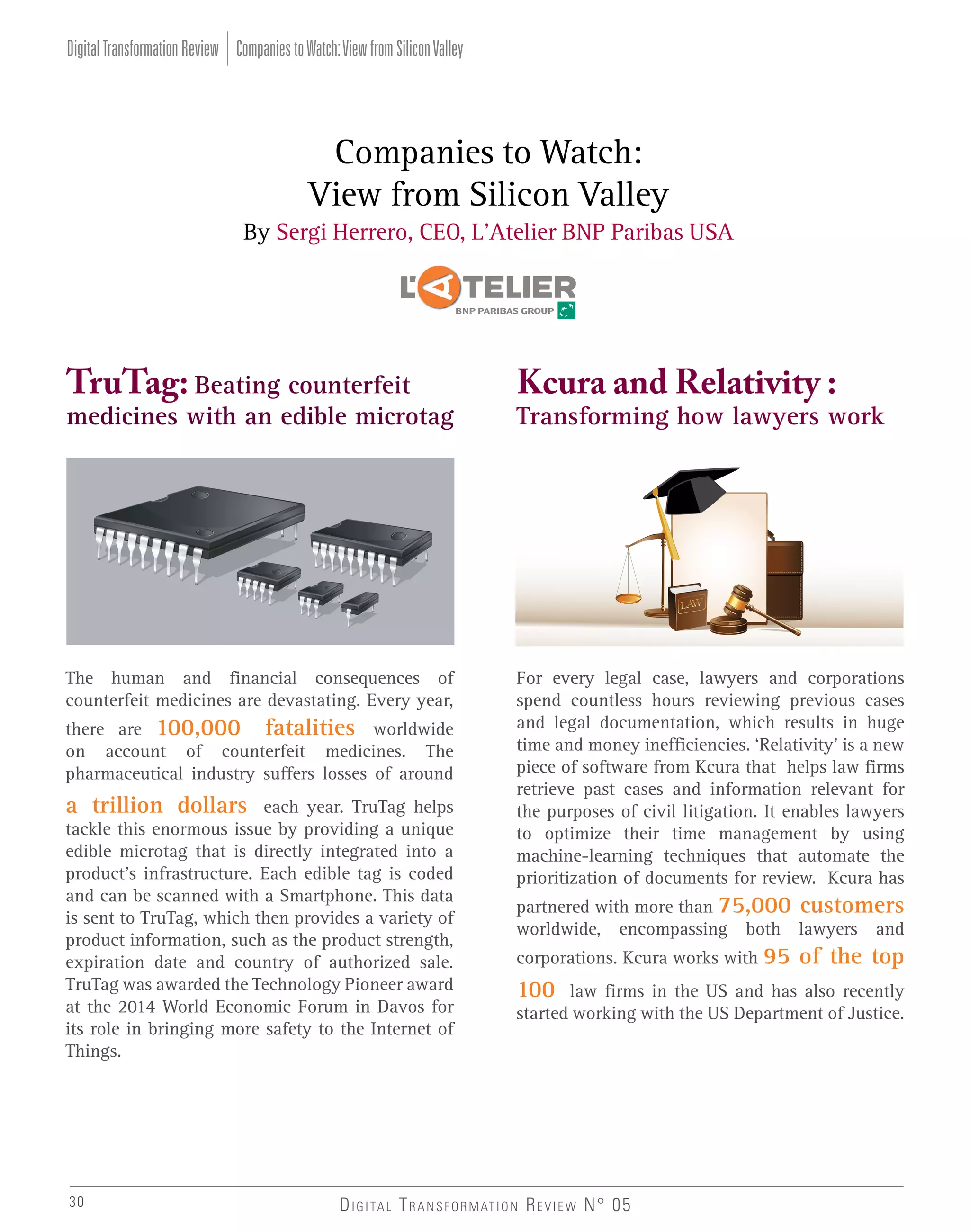 Digital Transformation Review Companies to Watch: View from Silicon Valley

Companies to Watch:
View from Silicon Valley
By Sergi Herrero, CEO, L’Atelier BNP Paribas USA

TruTag: Beating counterfeit

Kcura and Relativity :

The human and financial consequences of
counterfeit medicines are devastating. Every year,

For every legal case, lawyers and corporations
spend countless hours reviewing previous cases
and legal documentation, which results in huge
time and money inefficiencies. ‘Relativity’ is a new
piece of software from Kcura that helps law firms
retrieve past cases and information relevant for
the purposes of civil litigation. It enables lawyers
to optimize their time management by using
machine-learning techniques that automate the
prioritization of documents for review. Kcura has

medicines with an edible microtag

there are 100,000 fatalities worldwide
on account of counterfeit medicines. The
pharmaceutical industry suffers losses of around

a trillion dollars each year. TruTag helps
tackle this enormous issue by providing a unique
edible microtag that is directly integrated into a
product’s infrastructure. Each edible tag is coded
and can be scanned with a Smartphone. This data
is sent to TruTag, which then provides a variety of
product information, such as the product strength,
expiration date and country of authorized sale.
TruTag was awarded the Technology Pioneer award
at the 2014 World Economic Forum in Davos for
its role in bringing more safety to the Internet of
Things.

30

Transforming how lawyers work

partnered with more than 75,000 customers
worldwide, encompassing both lawyers and
corporations. Kcura works with 95

100

of the top

law firms in the US and has also recently
started working with the US Department of Justice.

D I G I TA L T R A N S F O R M AT I O N R E V I E W N° 05

 