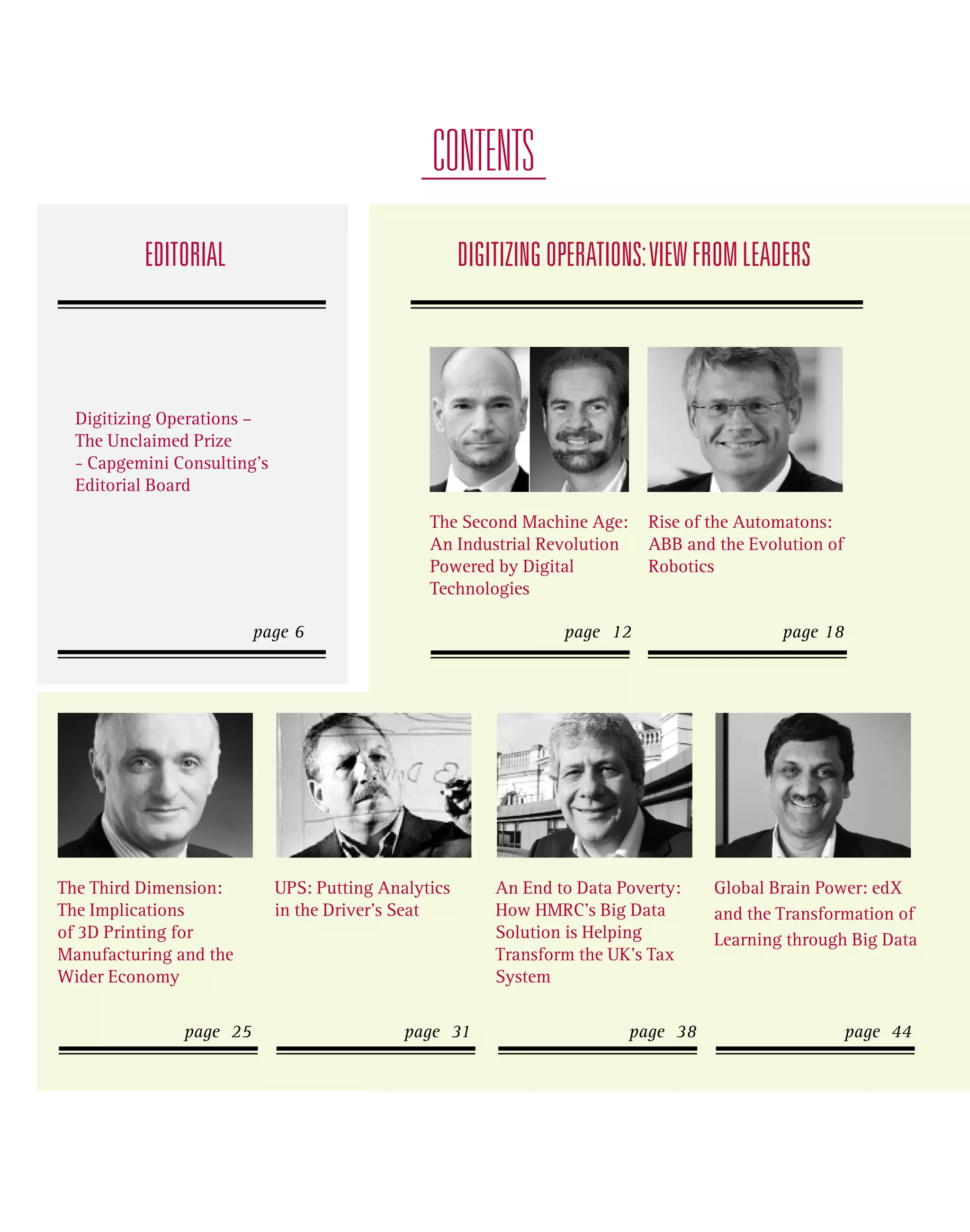 CONTENTS
EDITORIAL

DIGITIZING OPERATIONS: VIEW FROM LEADERS

Digitizing Operations –
The Unclaimed Prize
- Capgemini Consulting’s
Editorial Board
The Second Machine Age:
An Industrial Revolution
Powered by Digital
Technologies

Rise of the Automatons:
ABB and the Evolution of
Robotics

page 12

page 18

page 6

The Third Dimension:
The Implications
of 3D Printing for
Manufacturing and the
Wider Economy
page 25

UPS: Putting Analytics
in the Driver’s Seat

page 31

An End to Data Poverty:
How HMRC’s Big Data
Solution is Helping
Transform the UK’s Tax
System
page 38

Global Brain Power: edX
and the Transformation of
Learning through Big Data

page 44

 