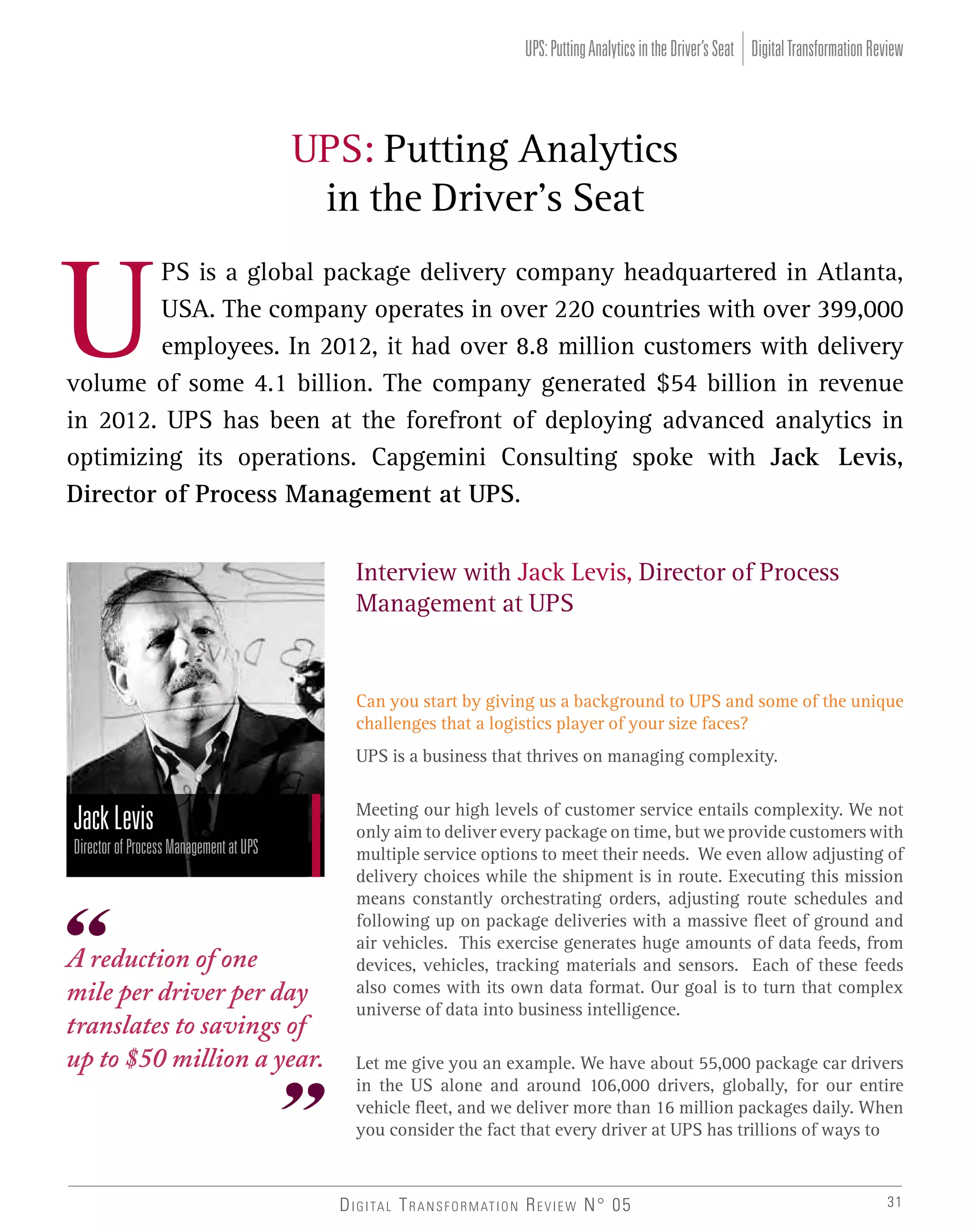 UPS: Putting Analytics in the Driver’s Seat Digital Transformation Review

UPS: Putting Analytics
in the Driver’s Seat

U

PS is a global package delivery company headquartered in Atlanta,
USA. The company operates in over 220 countries with over 399,000
employees. In 2012, it had over 8.8 million customers with delivery
volume of some 4.1 billion. The company generated $54 billion in revenue
in 2012. UPS has been at the forefront of deploying advanced analytics in
optimizing its operations. Capgemini Consulting spoke with Jack Levis,
Director of Process Management at UPS.
Interview with Jack Levis, Director of Process
Management at UPS

Can you start by giving us a background to UPS and some of the unique
challenges that a logistics player of your size faces?
UPS is a business that thrives on managing complexity.

Jack Levis
Director of Process Management at UPS

A reduction of one
mile per driver per day
translates to savings of
up to $50 million a year.

Meeting our high levels of customer service entails complexity. We not
only aim to deliver every package on time, but we provide customers with
multiple service options to meet their needs. We even allow adjusting of
delivery choices while the shipment is in route. Executing this mission
means constantly orchestrating orders, adjusting route schedules and
following up on package deliveries with a massive fleet of ground and
air vehicles. This exercise generates huge amounts of data feeds, from
devices, vehicles, tracking materials and sensors. Each of these feeds
also comes with its own data format. Our goal is to turn that complex
universe of data into business intelligence.
Let me give you an example. We have about 55,000 package car drivers
in the US alone and around 106,000 drivers, globally, for our entire
vehicle fleet, and we deliver more than 16 million packages daily. When
you consider the fact that every driver at UPS has trillions of ways to

D I G I TA L T R A N S F O R M AT I O N R E V I E W N° 05

31

 