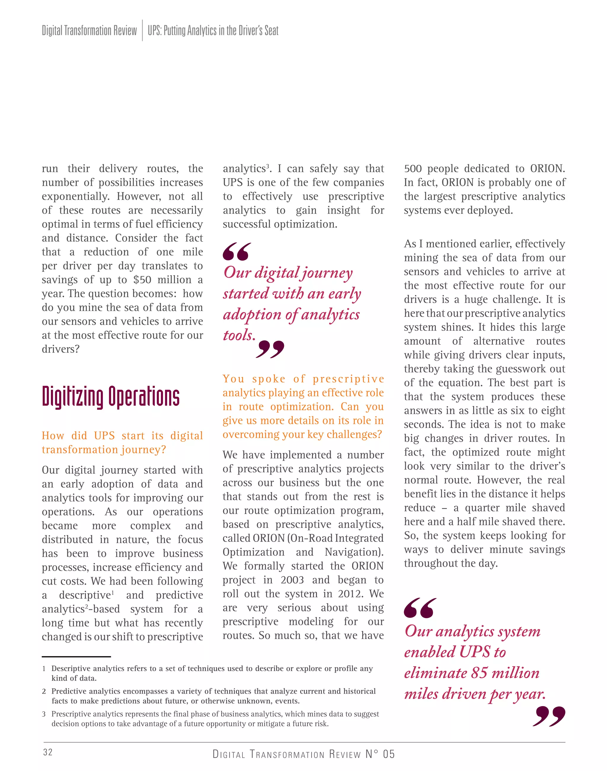 Digital Transformation Review UPS: Putting Analytics in the Driver’s Seat

run their delivery routes, the
number of possibilities increases
exponentially. However, not all
of these routes are necessarily
optimal in terms of fuel efficiency
and distance. Consider the fact
that a reduction of one mile
per driver per day translates to
savings of up to $50 million a
year. The question becomes: how
do you mine the sea of data from
our sensors and vehicles to arrive
at the most effective route for our
drivers?

Digitizing Operations
How did UPS start its digital
transformation journey?
Our digital journey started with
an early adoption of data and
analytics tools for improving our
operations. As our operations
became more complex and
distributed in nature, the focus
has been to improve business
processes, increase efficiency and
cut costs. We had been following
a descriptive1 and predictive
analytics2-based system for a
long time but what has recently
changed is our shift to prescriptive

analytics3. I can safely say that
UPS is one of the few companies
to effectively use prescriptive
analytics to gain insight for
successful optimization.

Our digital journey
started with an early
adoption of analytics
tools.
Yo u s p o k e o f p r e s c r i p t i v e
analytics playing an effective role
in route optimization. Can you
give us more details on its role in
overcoming your key challenges?
We have implemented a number
of prescriptive analytics projects
across our business but the one
that stands out from the rest is
our route optimization program,
based on prescriptive analytics,
called ORION (On-Road Integrated
Optimization and Navigation).
We formally started the ORION
project in 2003 and began to
roll out the system in 2012. We
are very serious about using
prescriptive modeling for our
routes. So much so, that we have

1 Descriptive analytics refers to a set of techniques used to describe or explore or profile any
kind of data.
2 Predictive analytics encompasses a variety of techniques that analyze current and historical
facts to make predictions about future, or otherwise unknown, events.
3 Prescriptive analytics represents the final phase of business analytics, which mines data to suggest
decision options to take advantage of a future opportunity or mitigate a future risk.

32

D I G I TA L T R A N S F O R M AT I O N R E V I E W N° 05

500 people dedicated to ORION.
In fact, ORION is probably one of
the largest prescriptive analytics
systems ever deployed.
As I mentioned earlier, effectively
mining the sea of data from our
sensors and vehicles to arrive at
the most effective route for our
drivers is a huge challenge. It is
here that our prescriptive analytics
system shines. It hides this large
amount of alternative routes
while giving drivers clear inputs,
thereby taking the guesswork out
of the equation. The best part is
that the system produces these
answers in as little as six to eight
seconds. The idea is not to make
big changes in driver routes. In
fact, the optimized route might
look very similar to the driver’s
normal route. However, the real
benefit lies in the distance it helps
reduce – a quarter mile shaved
here and a half mile shaved there.
So, the system keeps looking for
ways to deliver minute savings
throughout the day.

Our analytics system
enabled UPS to
eliminate 85 million
miles driven per year.

 