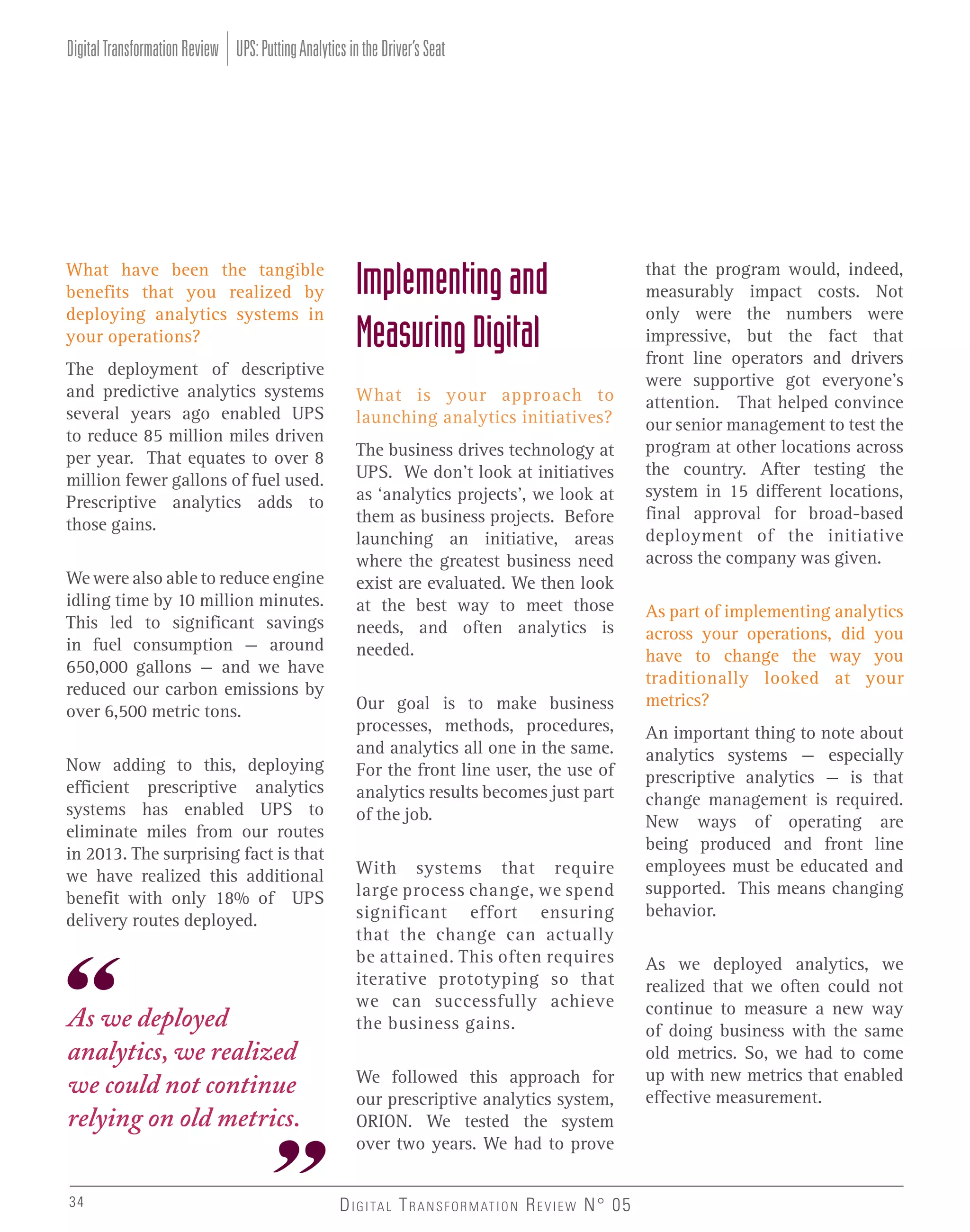 Digital Transformation Review UPS: Putting Analytics in the Driver’s Seat

What have been the tangible
benefits that you realized by
deploying analytics systems in
your operations?
The deployment of descriptive
and predictive analytics systems
several years ago enabled UPS
to reduce 85 million miles driven
per year. That equates to over 8
million fewer gallons of fuel used.
Prescriptive analytics adds to
those gains.
We were also able to reduce engine
idling time by 10 million minutes.
This led to significant savings
in fuel consumption – around
650,000 gallons – and we have
reduced our carbon emissions by
over 6,500 metric tons.
Now adding to this, deploying
efficient prescriptive analytics
systems has enabled UPS to
eliminate miles from our routes
in 2013. The surprising fact is that
we have realized this additional
benefit with only 18% of UPS
delivery routes deployed.

As we deployed
analytics, we realized
we could not continue
relying on old metrics.
34

Implementing and
Measuring Digital
What is your approach to
launching analytics initiatives?
The business drives technology at
UPS. We don’t look at initiatives
as ‘analytics projects’, we look at
them as business projects. Before
launching an initiative, areas
where the greatest business need
exist are evaluated. We then look
at the best way to meet those
needs, and often analytics is
needed.
Our goal is to make business
processes, methods, procedures,
and analytics all one in the same.
For the front line user, the use of
analytics results becomes just part
of the job.
With systems that require
large process change, we spend
significant effort ensuring
that the change can actually
be attained. This often requires
iterative prototyping so that
we can successfully achieve
the business gains.
We followed this approach for
our prescriptive analytics system,
ORION. We tested the system
over two years. We had to prove
D I G I TA L T R A N S F O R M AT I O N R E V I E W N° 05

that the program would, indeed,
measurably impact costs. Not
only were the numbers were
impressive, but the fact that
front line operators and drivers
were supportive got everyone’s
attention. That helped convince
our senior management to test the
program at other locations across
the country. After testing the
system in 15 different locations,
final approval for broad-based
deployment of the initiative
across the company was given.
As part of implementing analytics
across your operations, did you
have to change the way you
traditionally looked at your
metrics?
An important thing to note about
analytics systems – especially
prescriptive analytics – is that
change management is required.
New ways of operating are
being produced and front line
employees must be educated and
supported. This means changing
behavior.
As we deployed analytics, we
realized that we often could not
continue to measure a new way
of doing business with the same
old metrics. So, we had to come
up with new metrics that enabled
effective measurement.

 