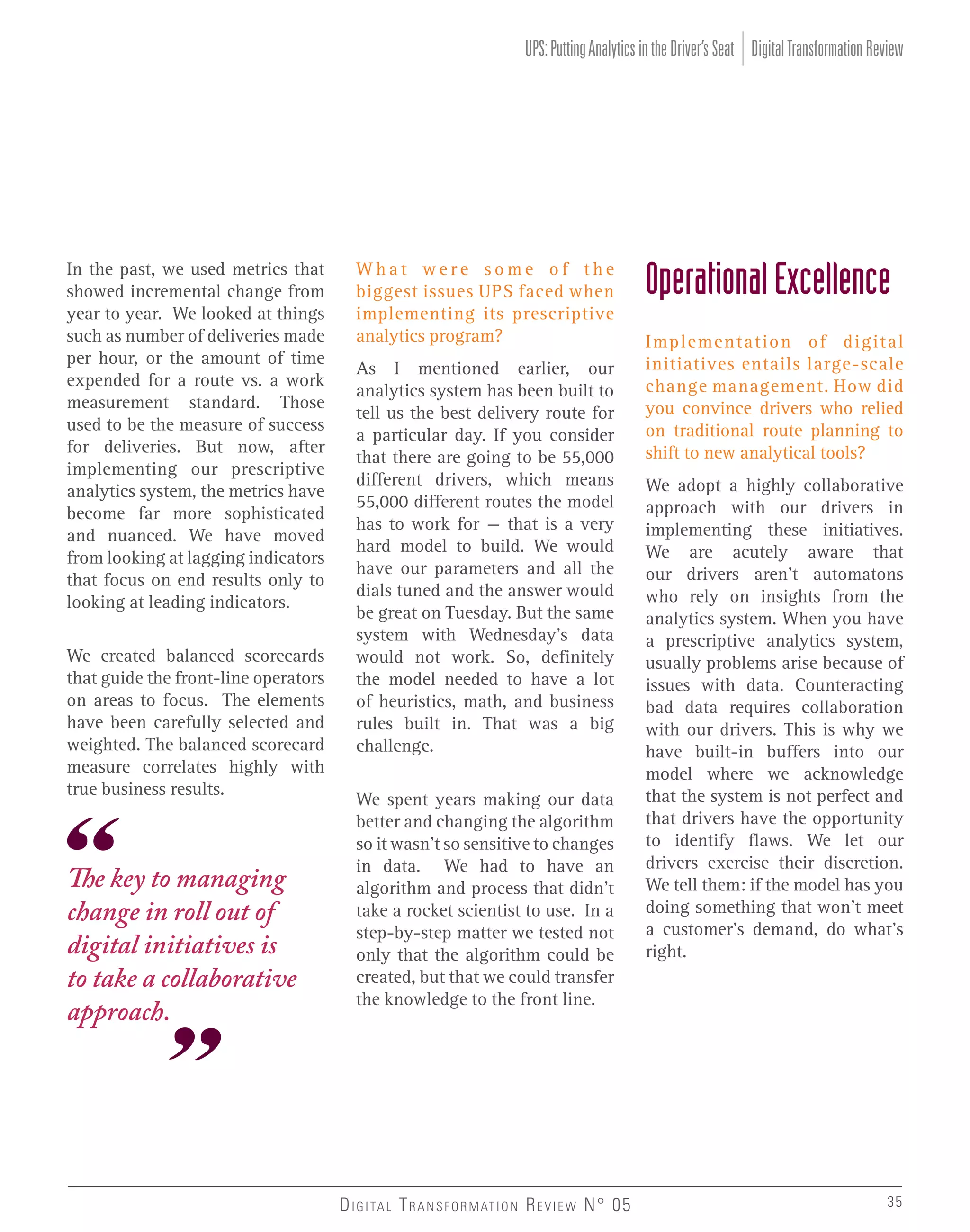 UPS: Putting Analytics in the Driver’s Seat Digital Transformation Review

In the past, we used metrics that
showed incremental change from
year to year. We looked at things
such as number of deliveries made
per hour, or the amount of time
expended for a route vs. a work
measurement standard. Those
used to be the measure of success
for deliveries. But now, after
implementing our prescriptive
analytics system, the metrics have
become far more sophisticated
and nuanced. We have moved
from looking at lagging indicators
that focus on end results only to
looking at leading indicators.
We created balanced scorecards
that guide the front-line operators
on areas to focus. The elements
have been carefully selected and
weighted. The balanced scorecard
measure correlates highly with
true business results.

The key to managing
change in roll out of
digital initiatives is
to take a collaborative
approach.

What were some of the
biggest issues UPS faced when
implementing its prescriptive
analytics program?
As I mentioned earlier, our
analytics system has been built to
tell us the best delivery route for
a particular day. If you consider
that there are going to be 55,000
different drivers, which means
55,000 different routes the model
has to work for – that is a very
hard model to build. We would
have our parameters and all the
dials tuned and the answer would
be great on Tuesday. But the same
system with Wednesday’s data
would not work. So, definitely
the model needed to have a lot
of heuristics, math, and business
rules built in. That was a big
challenge.
We spent years making our data
better and changing the algorithm
so it wasn’t so sensitive to changes
in data. We had to have an
algorithm and process that didn’t
take a rocket scientist to use. In a
step-by-step matter we tested not
only that the algorithm could be
created, but that we could transfer
the knowledge to the front line.

D I G I TA L T R A N S F O R M AT I O N R E V I E W N° 05

Operational Excellence
Implementation of digital
initiatives entails large-scale
change management. How did
you convince drivers who relied
on traditional route planning to
shift to new analytical tools?
We adopt a highly collaborative
approach with our drivers in
implementing these initiatives.
We are acutely aware that
our drivers aren’t automatons
who rely on insights from the
analytics system. When you have
a prescriptive analytics system,
usually problems arise because of
issues with data. Counteracting
bad data requires collaboration
with our drivers. This is why we
have built-in buffers into our
model where we acknowledge
that the system is not perfect and
that drivers have the opportunity
to identify flaws. We let our
drivers exercise their discretion.
We tell them: if the model has you
doing something that won’t meet
a customer’s demand, do what’s
right.

35

 