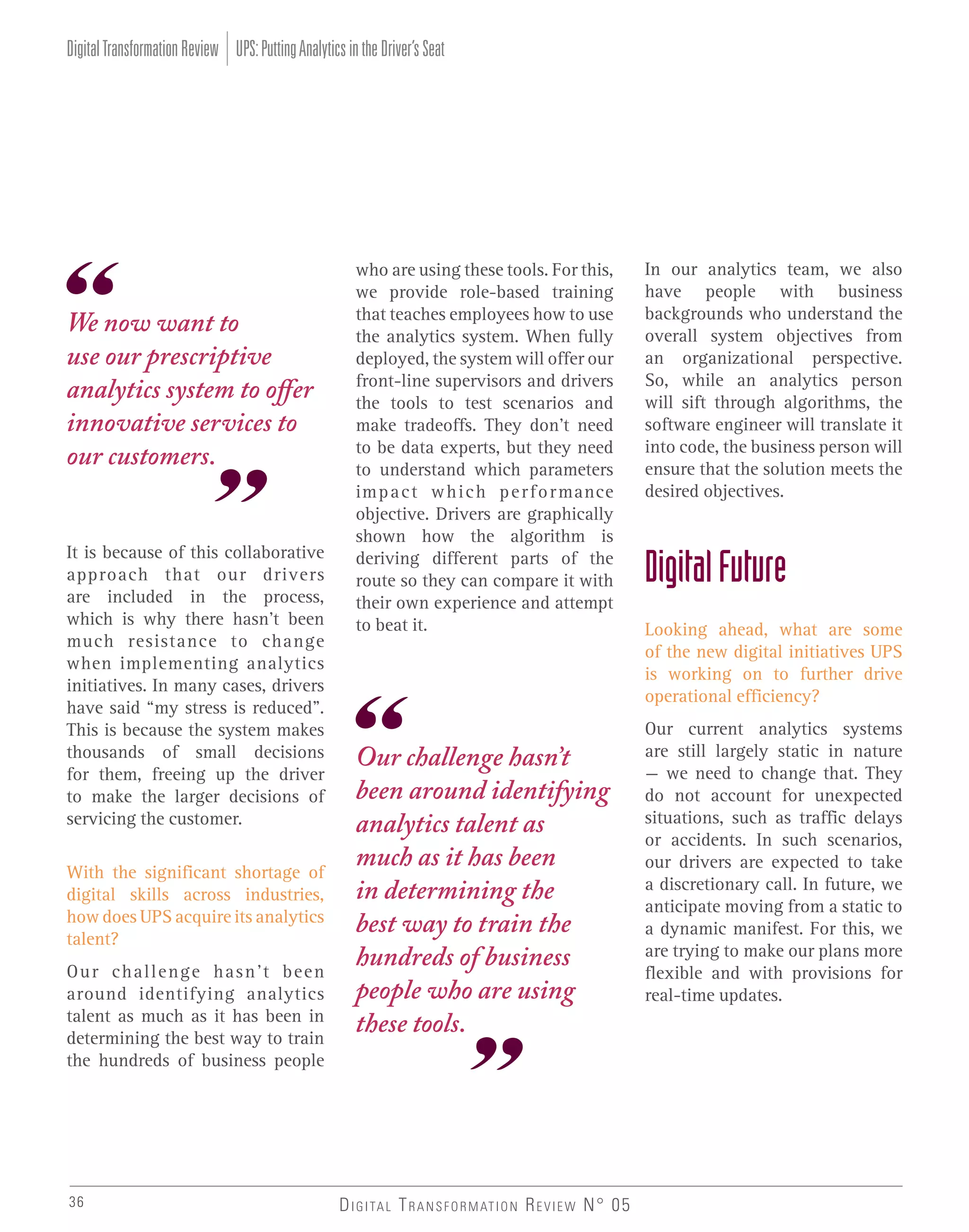 Digital Transformation Review UPS: Putting Analytics in the Driver’s Seat

We now want to
use our prescriptive
analytics system to offer
innovative services to
our customers.
It is because of this collaborative
approach that our drivers
are included in the process,
which is why there hasn’t been
much resistance to change
when implementing analytics
initiatives. In many cases, drivers
have said “my stress is reduced”.
This is because the system makes
thousands of small decisions
for them, freeing up the driver
to make the larger decisions of
servicing the customer.
With the significant shortage of
digital skills across industries,
how does UPS acquire its analytics
talent?
Our challenge hasn’t been
around identifying analytics
talent as much as it has been in
determining the best way to train
the hundreds of business people

36

who are using these tools. For this,
we provide role-based training
that teaches employees how to use
the analytics system. When fully
deployed, the system will offer our
front-line supervisors and drivers
the tools to test scenarios and
make tradeoffs. They don’t need
to be data experts, but they need
to understand which parameters
im p a c t w h i c h p e r f o r mance
objective. Drivers are graphically
shown how the algorithm is
deriving different parts of the
route so they can compare it with
their own experience and attempt
to beat it.

Our challenge hasn’t
been around identifying
analytics talent as
much as it has been
in determining the
best way to train the
hundreds of business
people who are using
these tools.

D I G I TA L T R A N S F O R M AT I O N R E V I E W N° 05

In our analytics team, we also
have people with business
backgrounds who understand the
overall system objectives from
an organizational perspective.
So, while an analytics person
will sift through algorithms, the
software engineer will translate it
into code, the business person will
ensure that the solution meets the
desired objectives.

Digital Future
Looking ahead, what are some
of the new digital initiatives UPS
is working on to further drive
operational efficiency?
Our current analytics systems
are still largely static in nature
– we need to change that. They
do not account for unexpected
situations, such as traffic delays
or accidents. In such scenarios,
our drivers are expected to take
a discretionary call. In future, we
anticipate moving from a static to
a dynamic manifest. For this, we
are trying to make our plans more
flexible and with provisions for
real-time updates.

 