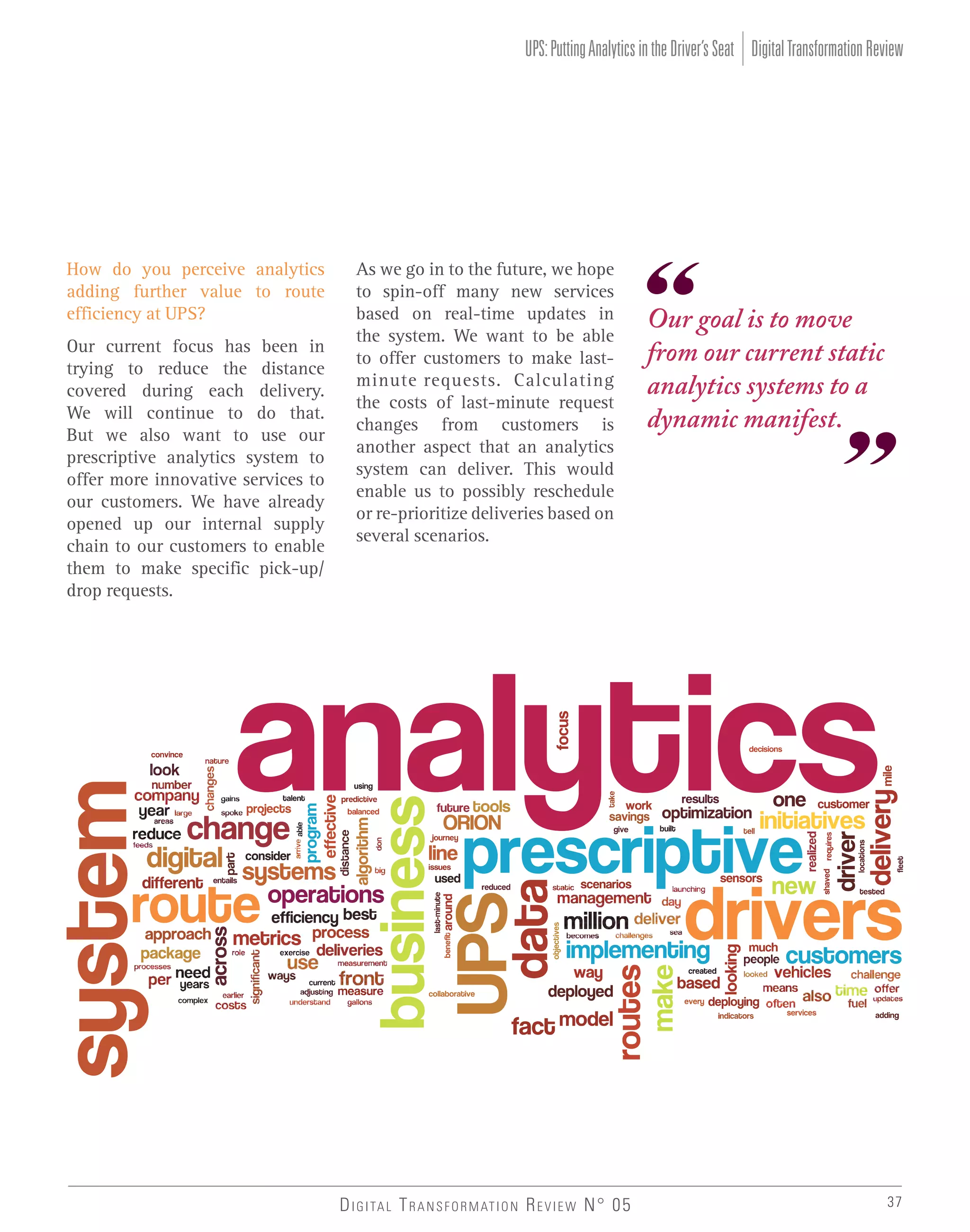 UPS: Putting Analytics in the Driver’s Seat Digital Transformation Review

How do you perceive analytics
adding further value to route
efficiency at UPS?
Our current focus has been in
trying to reduce the distance
covered during each delivery.
We will continue to do that.
But we also want to use our
prescriptive analytics system to
offer more innovative services to
our customers. We have already
opened up our internal supply
chain to our customers to enable
them to make specific pick-up/
drop requests.

As we go in to the future, we hope
to spin-off many new services
based on real-time updates in
the system. We want to be able
to offer customers to make lastminute requests. Calculating
the costs of last-minute request
changes from customers is
another aspect that an analytics
system can deliver. This would
enable us to possibly reschedule
or re-prioritize deliveries based on
several scenarios.

D I G I TA L T R A N S F O R M AT I O N R E V I E W N° 05

Our goal is to move
from our current static
analytics systems to a
dynamic manifest.

37

 