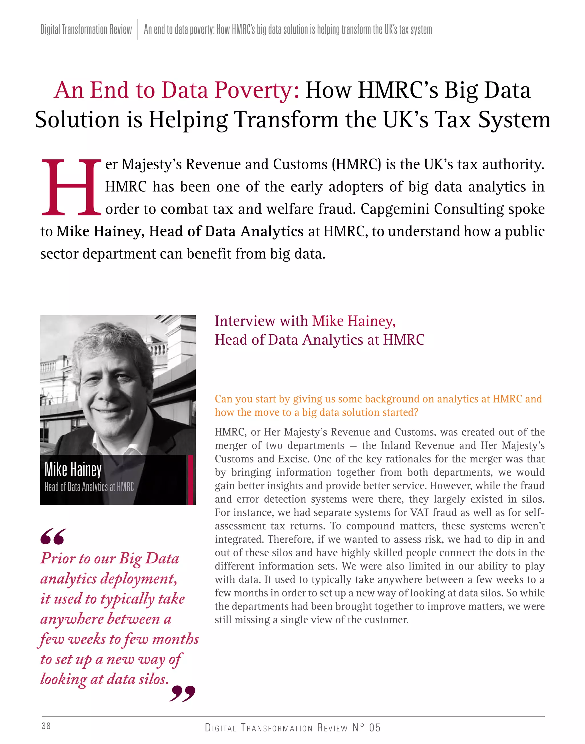 Digital Transformation Review An end to data poverty: How HMRC’s big data solution is helping transform the UK’s tax system

An End to Data Poverty: How HMRC’s Big Data
Solution is Helping Transform the UK’s Tax System
er Majesty’s Revenue and Customs (HMRC) is the UK’s tax authority.
HMRC has been one of the early adopters of big data analytics in
order to combat tax and welfare fraud. Capgemini Consulting spoke
to Mike Hainey, Head of Data Analytics at HMRC, to understand how a public
sector department can benefit from big data.

Interview with Mike Hainey,
Head of Data Analytics at HMRC

Can you start by giving us some background on analytics at HMRC and
how the move to a big data solution started?

Mike Hainey
Head of Data Analytics at HMRC

Prior to our Big Data
analytics deployment,
it used to typically take
anywhere between a
few weeks to few months
to set up a new way of
looking at data silos.
38

HMRC, or Her Majesty’s Revenue and Customs, was created out of the
merger of two departments – the Inland Revenue and Her Majesty’s
Customs and Excise. One of the key rationales for the merger was that
by bringing information together from both departments, we would
gain better insights and provide better service. However, while the fraud
and error detection systems were there, they largely existed in silos.
For instance, we had separate systems for VAT fraud as well as for selfassessment tax returns. To compound matters, these systems weren’t
integrated. Therefore, if we wanted to assess risk, we had to dip in and
out of these silos and have highly skilled people connect the dots in the
different information sets. We were also limited in our ability to play
with data. It used to typically take anywhere between a few weeks to a
few months in order to set up a new way of looking at data silos. So while
the departments had been brought together to improve matters, we were
still missing a single view of the customer.

D I G I TA L T R A N S F O R M AT I O N R E V I E W N° 05

 