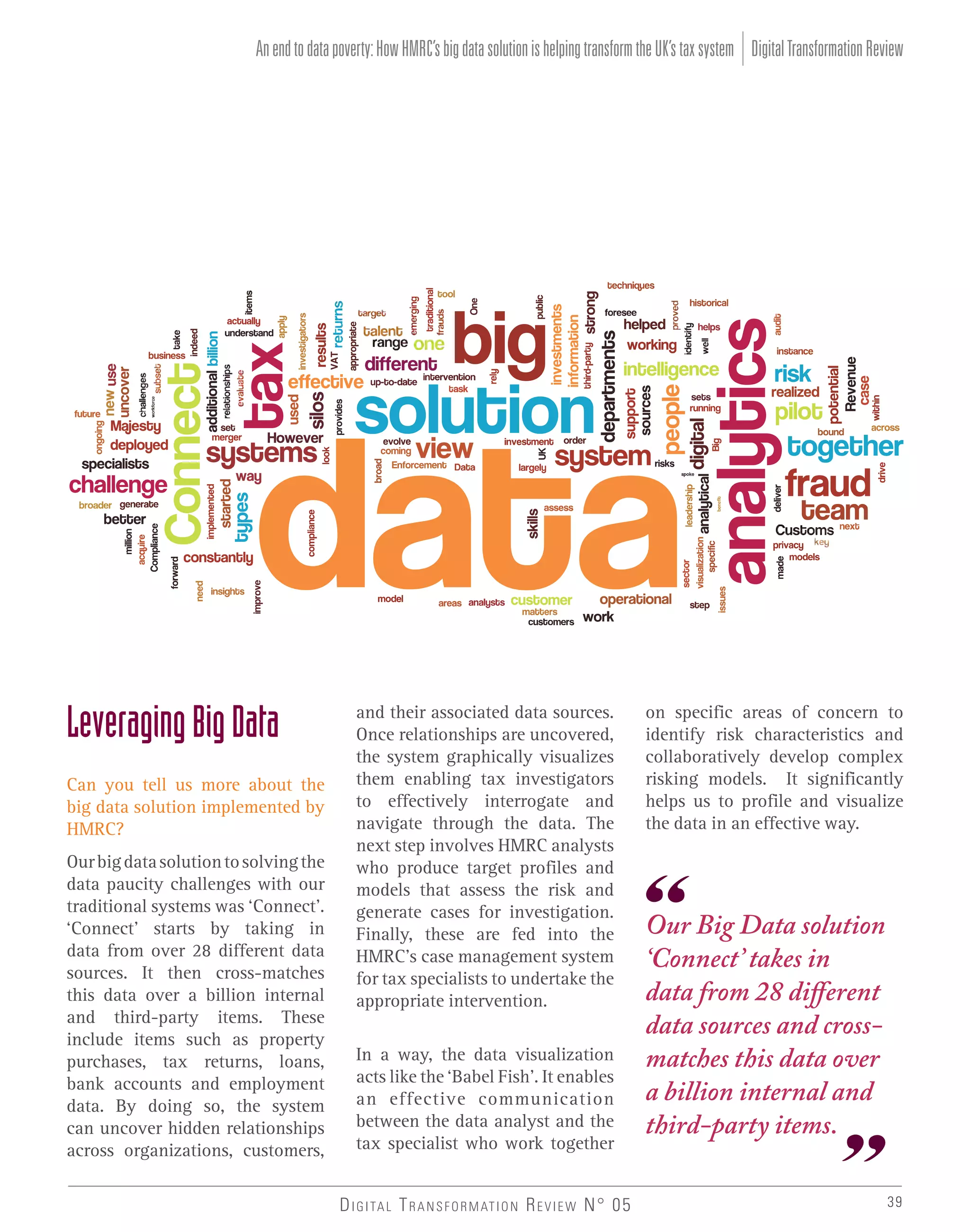 An end to data poverty: How HMRC’s big data solution is helping transform the UK’s tax system Digital Transformation Review

Leveraging Big Data
Can you tell us more about the
big data solution implemented by
HMRC?
Our big data solution to solving the
data paucity challenges with our
traditional systems was ‘Connect’.
‘Connect’ starts by taking in
data from over 28 different data
sources. It then cross-matches
this data over a billion internal
and third-party items. These
include items such as property
purchases, tax returns, loans,
bank accounts and employment
data. By doing so, the system
can uncover hidden relationships
across organizations, customers,

and their associated data sources.
Once relationships are uncovered,
the system graphically visualizes
them enabling tax investigators
to effectively interrogate and
navigate through the data. The
next step involves HMRC analysts
who produce target profiles and
models that assess the risk and
generate cases for investigation.
Finally, these are fed into the
HMRC’s case management system
for tax specialists to undertake the
appropriate intervention.
In a way, the data visualization
acts like the ‘Babel Fish’. It enables
an effective communication
between the data analyst and the
tax specialist who work together
D I G I TA L T R A N S F O R M AT I O N R E V I E W N° 05

on specific areas of concern to
identify risk characteristics and
collaboratively develop complex
risking models. It significantly
helps us to profile and visualize
the data in an effective way.

Our Big Data solution
‘Connect’ takes in
data from 28 different
data sources and crossmatches this data over
a billion internal and
third-party items.
39

 