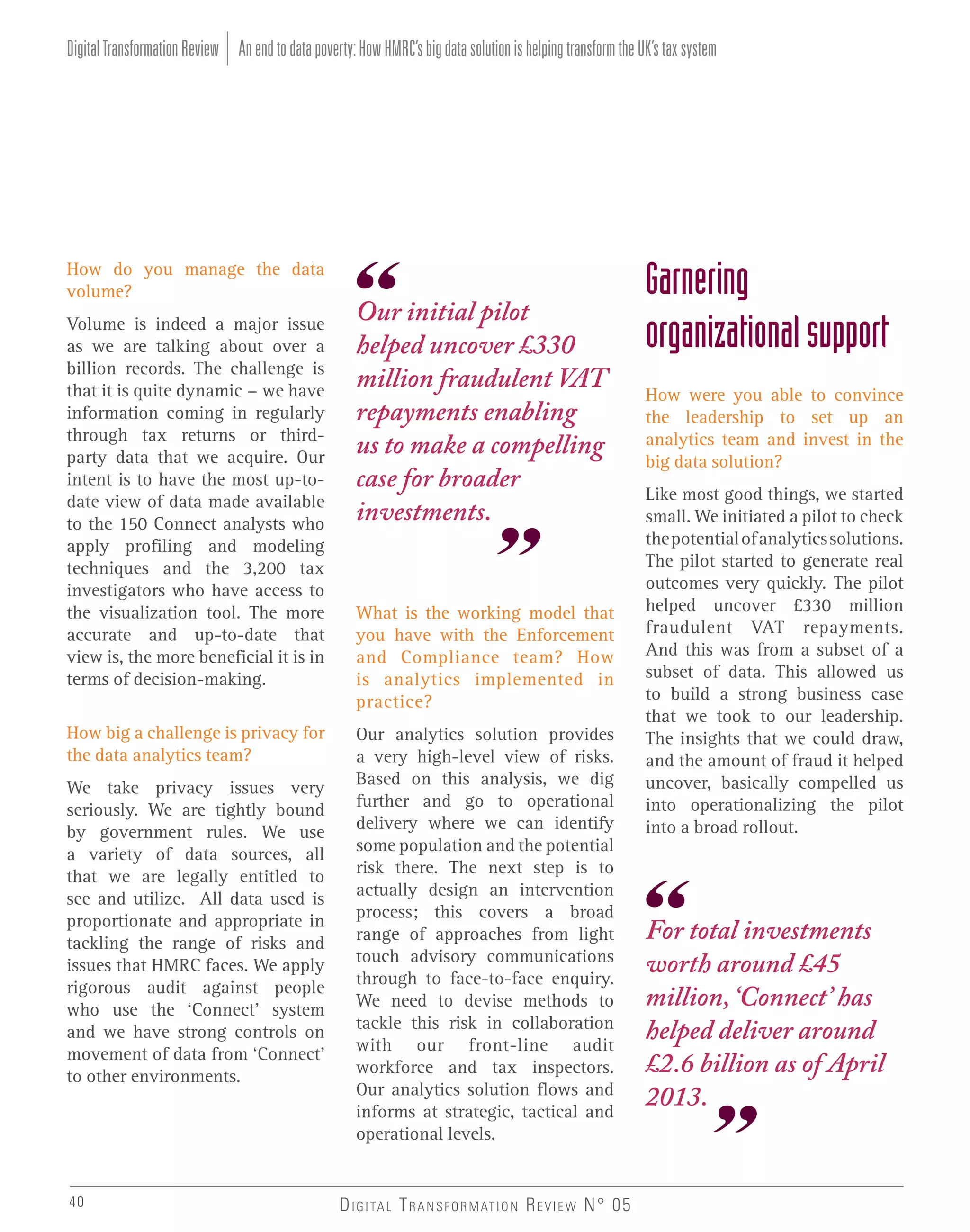Digital Transformation Review An end to data poverty: How HMRC’s big data solution is helping transform the UK’s tax system

How do you manage the data
volume?
Volume is indeed a major issue
as we are talking about over a
billion records. The challenge is
that it is quite dynamic - we have
information coming in regularly
through tax returns or thirdparty data that we acquire. Our
intent is to have the most up-todate view of data made available
to the 150 Connect analysts who
apply profiling and modeling
techniques and the 3,200 tax
investigators who have access to
the visualization tool. The more
accurate and up-to-date that
view is, the more beneficial it is in
terms of decision-making.
How big a challenge is privacy for
the data analytics team?
We take privacy issues very
seriously. We are tightly bound
by government rules. We use
a variety of data sources, all
that we are legally entitled to
see and utilize. All data used is
proportionate and appropriate in
tackling the range of risks and
issues that HMRC faces. We apply
rigorous audit against people
who use the ‘Connect’ system
and we have strong controls on
movement of data from ‘Connect’
to other environments.

40

Our initial pilot
helped uncover £330
million fraudulent VAT
repayments enabling
us to make a compelling
case for broader
investments.

What is the working model that
you have with the Enforcement
and Compliance team? How
is analytics implemented in
practice?
Our analytics solution provides
a very high-level view of risks.
Based on this analysis, we dig
further and go to operational
delivery where we can identify
some population and the potential
risk there. The next step is to
actually design an intervention
process; this covers a broad
range of approaches from light
touch advisory communications
through to face-to-face enquiry.
We need to devise methods to
tackle this risk in collaboration
with our front-line audit
workforce and tax inspectors.
Our analytics solution flows and
informs at strategic, tactical and
operational levels.

D I G I TA L T R A N S F O R M AT I O N R E V I E W N° 05

Garnering
organizational support
How were you able to convince
the leadership to set up an
analytics team and invest in the
big data solution?
Like most good things, we started
small. We initiated a pilot to check
the potential of analytics solutions.
The pilot started to generate real
outcomes very quickly. The pilot
helped uncover £330 million
fraudulent VAT repayments.
And this was from a subset of a
subset of data. This allowed us
to build a strong business case
that we took to our leadership.
The insights that we could draw,
and the amount of fraud it helped
uncover, basically compelled us
into operationalizing the pilot
into a broad rollout.

For total investments
worth around £45
million, ‘Connect’ has
helped deliver around
£2.6 billion as of April
2013.

 
