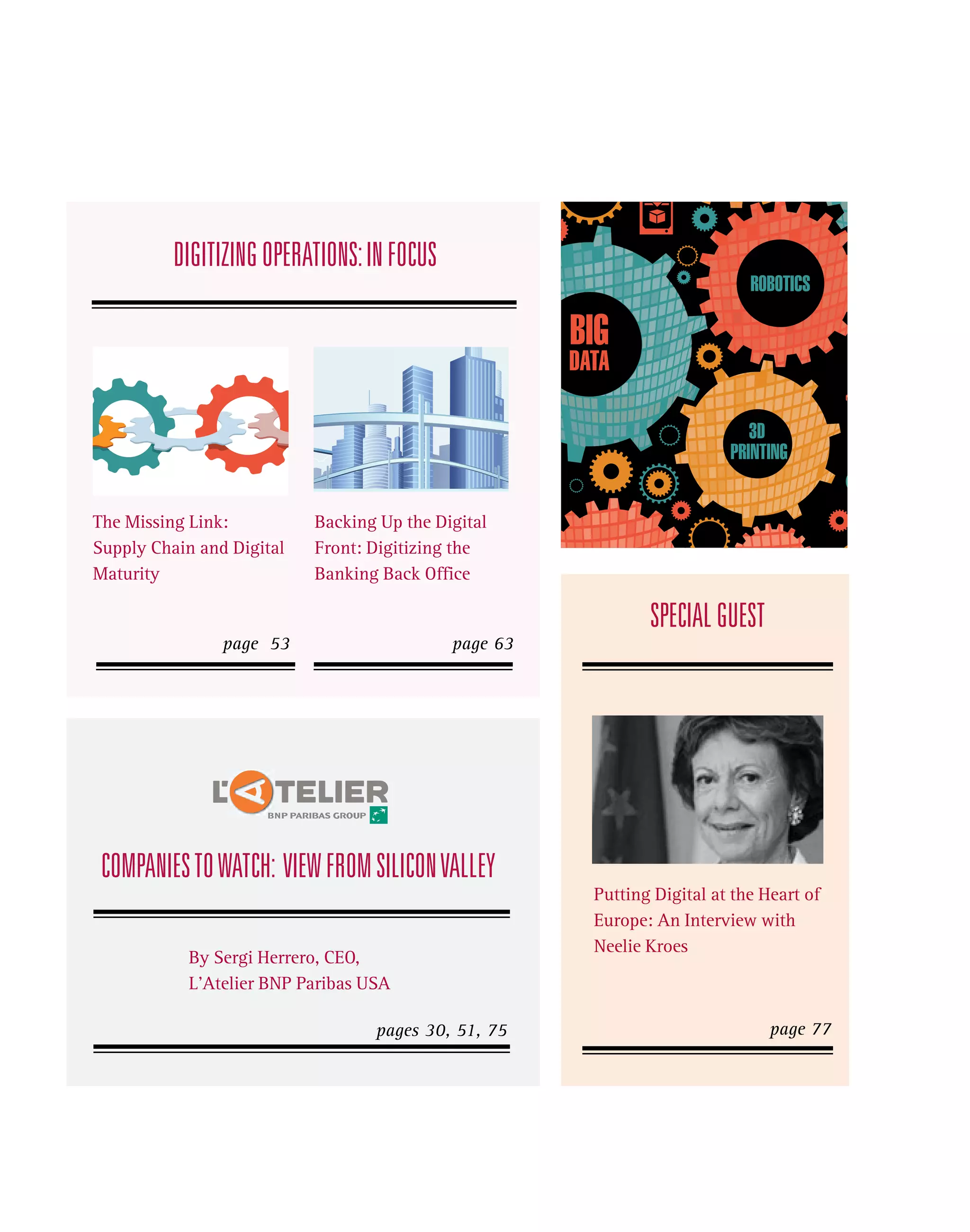 DIGITIZING OPERATIONS: IN FOCUS

BIG

DATA
3D
PRINTING
The Missing Link:
Supply Chain and Digital
Maturity

Backing Up the Digital
Front: Digitizing the
Banking Back Office

SPECIAL GUEST
page 53

page 63

COMPANIES TO WATCH: VIEW FROM SILICON VALLEY
By Sergi Herrero, CEO,
L’Atelier BNP Paribas USA
pages 30, 51, 75

Putting Digital at the Heart of
Europe: An Interview with
Neelie Kroes

page 77

 