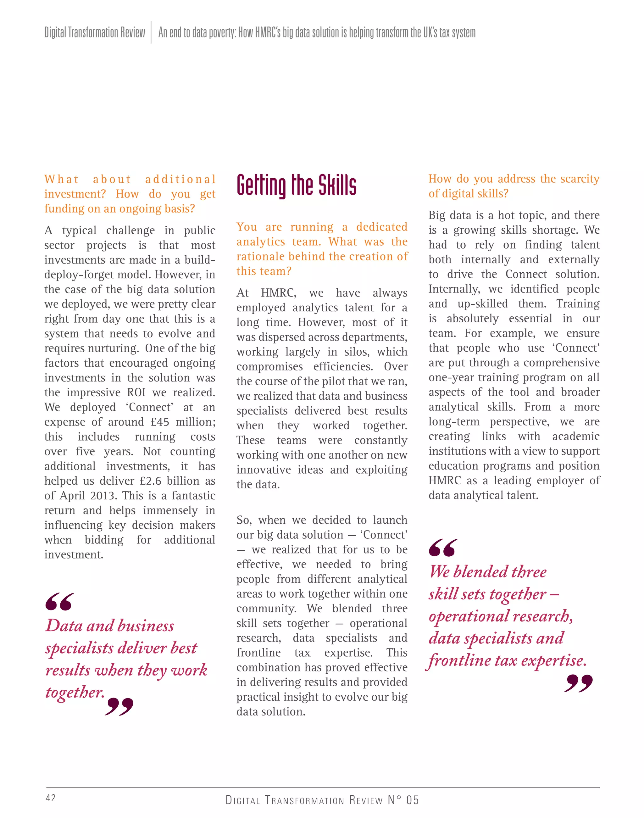 Digital Transformation Review An end to data poverty: How HMRC’s big data solution is helping transform the UK’s tax system

What about additional
investment? How do you get
funding on an ongoing basis?

Getting the Skills

A typical challenge in public
sector projects is that most
investments are made in a builddeploy-forget model. However, in
the case of the big data solution
we deployed, we were pretty clear
right from day one that this is a
system that needs to evolve and
requires nurturing. One of the big
factors that encouraged ongoing
investments in the solution was
the impressive ROI we realized.
We deployed ‘Connect’ at an
expense of around £45 million;
this includes running costs
over five years. Not counting
additional investments, it has
helped us deliver £2.6 billion as
of April 2013. This is a fantastic
return and helps immensely in
influencing key decision makers
when bidding for additional
investment.

You are running a dedicated
analytics team. What was the
rationale behind the creation of
this team?

Data and business
specialists deliver best
results when they work
together.

42

At HMRC, we have always
employed analytics talent for a
long time. However, most of it
was dispersed across departments,
working largely in silos, which
compromises efficiencies. Over
the course of the pilot that we ran,
we realized that data and business
specialists delivered best results
when they worked together.
These teams were constantly
working with one another on new
innovative ideas and exploiting
the data.
So, when we decided to launch
our big data solution – ‘Connect’
– we realized that for us to be
effective, we needed to bring
people from different analytical
areas to work together within one
community. We blended three
skill sets together – operational
research, data specialists and
frontline tax expertise. This
combination has proved effective
in delivering results and provided
practical insight to evolve our big
data solution.

D I G I TA L T R A N S F O R M AT I O N R E V I E W N° 05

How do you address the scarcity
of digital skills?
Big data is a hot topic, and there
is a growing skills shortage. We
had to rely on finding talent
both internally and externally
to drive the Connect solution.
Internally, we identified people
and up-skilled them. Training
is absolutely essential in our
team. For example, we ensure
that people who use ‘Connect’
are put through a comprehensive
one-year training program on all
aspects of the tool and broader
analytical skills. From a more
long-term perspective, we are
creating links with academic
institutions with a view to support
education programs and position
HMRC as a leading employer of
data analytical talent.

We blended three
skill sets together –
operational research,
data specialists and
frontline tax expertise.

 
