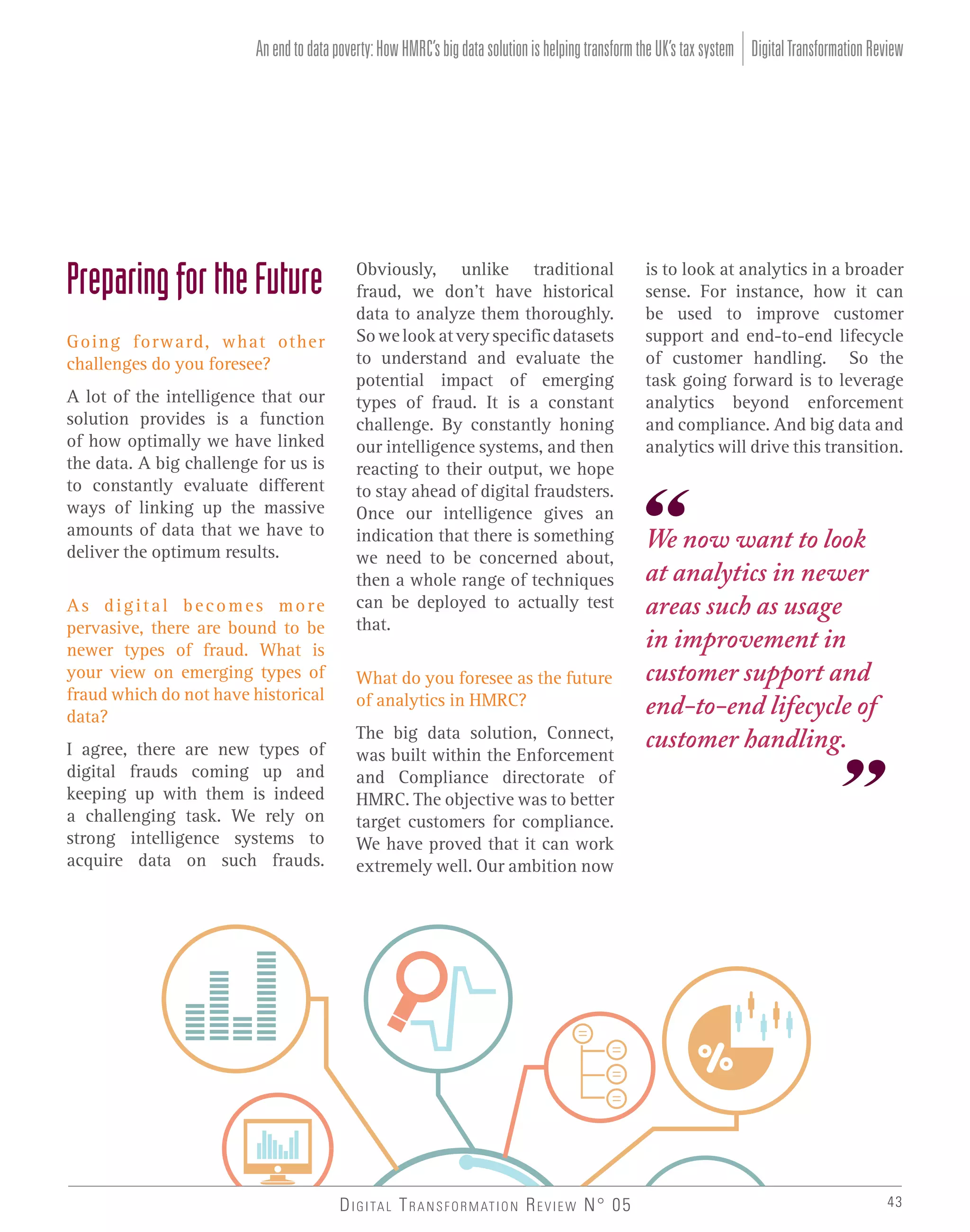 An end to data poverty: How HMRC’s big data solution is helping transform the UK’s tax system Digital Transformation Review

Preparing for the Future
Going forward, what other
challenges do you foresee?
A lot of the intelligence that our
solution provides is a function
of how optimally we have linked
the data. A big challenge for us is
to constantly evaluate different
ways of linking up the massive
amounts of data that we have to
deliver the optimum results.
As digital becomes more
pervasive, there are bound to be
newer types of fraud. What is
your view on emerging types of
fraud which do not have historical
data?
I agree, there are new types of
digital frauds coming up and
keeping up with them is indeed
a challenging task. We rely on
strong intelligence systems to
acquire data on such frauds.

Obviously, unlike traditional
fraud, we don’t have historical
data to analyze them thoroughly.
So we look at very specific datasets
to understand and evaluate the
potential impact of emerging
types of fraud. It is a constant
challenge. By constantly honing
our intelligence systems, and then
reacting to their output, we hope
to stay ahead of digital fraudsters.
Once our intelligence gives an
indication that there is something
we need to be concerned about,
then a whole range of techniques
can be deployed to actually test
that.
What do you foresee as the future
of analytics in HMRC?
The big data solution, Connect,
was built within the Enforcement
and Compliance directorate of
HMRC. The objective was to better
target customers for compliance.
We have proved that it can work
extremely well. Our ambition now

D I G I TA L T R A N S F O R M AT I O N R E V I E W N° 05

is to look at analytics in a broader
sense. For instance, how it can
be used to improve customer
support and end-to-end lifecycle
of customer handling. So the
task going forward is to leverage
analytics beyond enforcement
and compliance. And big data and
analytics will drive this transition.

We now want to look
at analytics in newer
areas such as usage
in improvement in
customer support and
end-to-end lifecycle of
customer handling.

43

 