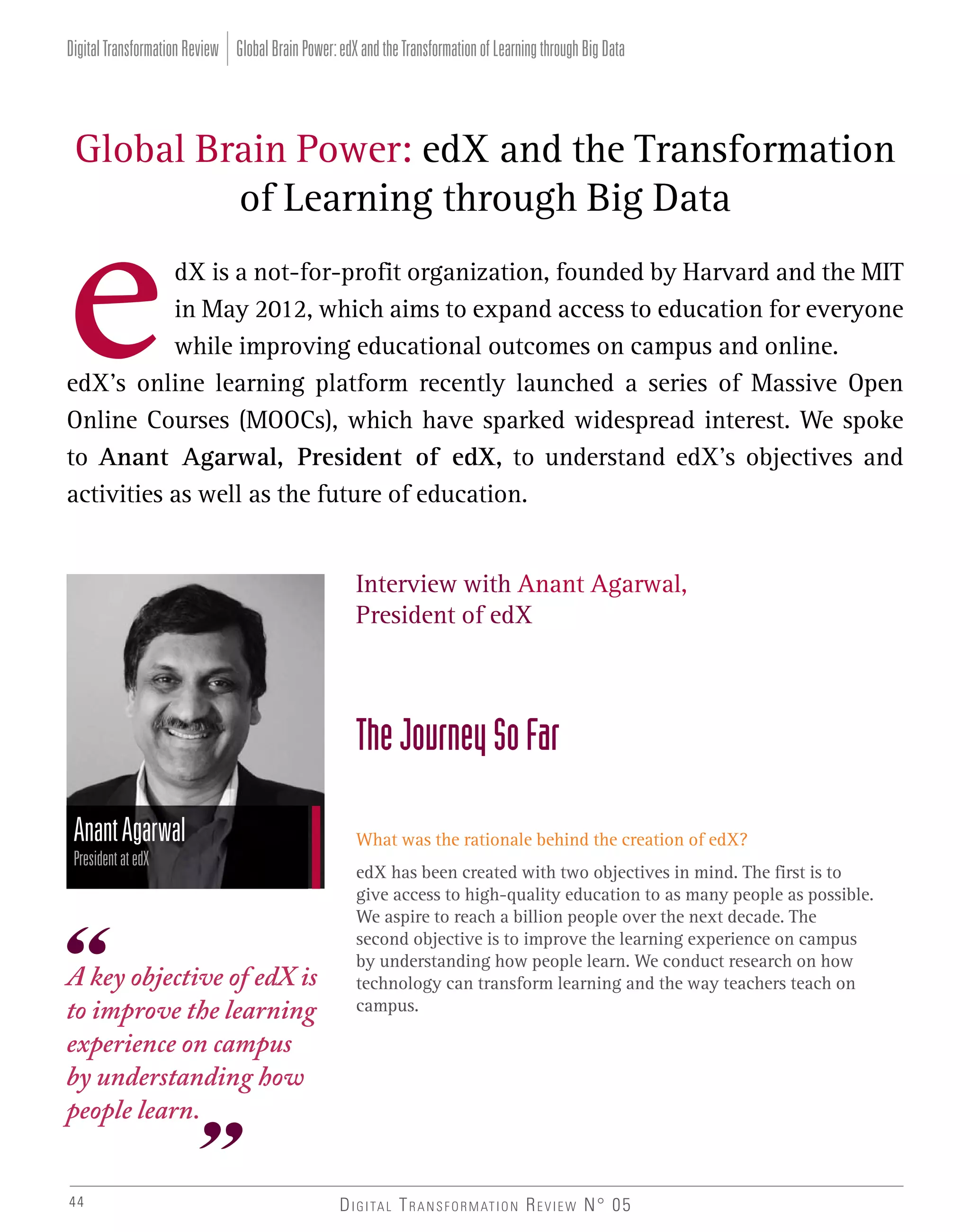Digital Transformation Review Global Brain Power: edX and the Transformation of Learning through Big Data

Global Brain Power: edX and the Transformation
of Learning through Big Data
dX is a not-for-profit organization, founded by Harvard and the MIT
in May 2012, which aims to expand access to education for everyone
while improving educational outcomes on campus and online.
edX’s online learning platform recently launched a series of Massive Open
Online Courses (MOOCs), which have sparked widespread interest. We spoke
to Anant Agarwal, President of edX, to understand edX’s objectives and
activities as well as the future of education.
Interview with Anant Agarwal,
President of edX

The Journey So Far
Anant Agarwal
President at edX

A key objective of edX is
to improve the learning
experience on campus
by understanding how
people learn.
44

What was the rationale behind the creation of edX?
edX has been created with two objectives in mind. The first is to
give access to high-quality education to as many people as possible.
We aspire to reach a billion people over the next decade. The
second objective is to improve the learning experience on campus
by understanding how people learn. We conduct research on how
technology can transform learning and the way teachers teach on
campus.

D I G I TA L T R A N S F O R M AT I O N R E V I E W N° 05

 
