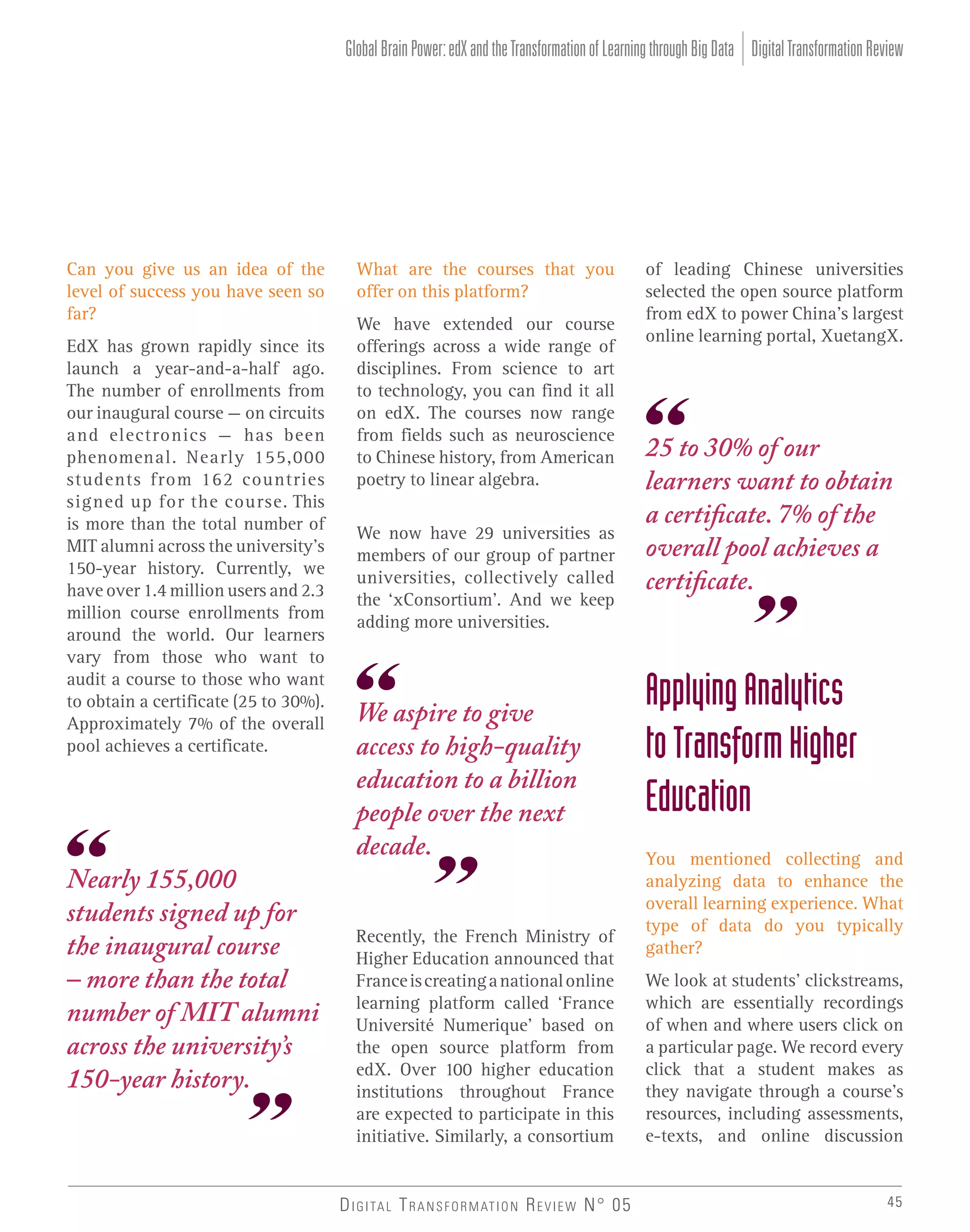 Global Brain Power: edX and the Transformation of Learning through Big Data Digital Transformation Review

Can you give us an idea of the
level of success you have seen so
far?
EdX has grown rapidly since its
launch a year-and-a-half ago.
The number of enrollments from
our inaugural course – on circuits
and electronics – has been
phenomenal. Nearly 155,000
students from 162 countries
signed up for the course. This
is more than the total number of
MIT alumni across the university’s
150-year history. Currently, we
have over 1.4 million users and 2.3
million course enrollments from
around the world. Our learners
vary from those who want to
audit a course to those who want
to obtain a certificate (25 to 30%).
Approximately 7% of the overall
pool achieves a certificate.

Nearly 155,000
students signed up for
the inaugural course
– more than the total
number of MIT alumni
across the university’s
150-year history.

What are the courses that you
offer on this platform?
We have extended our course
offerings across a wide range of
disciplines. From science to art
to technology, you can find it all
on edX. The courses now range
from fields such as neuroscience
to Chinese history, from American
poetry to linear algebra.
We now have 29 universities as
members of our group of partner
universities, collectively called
the ‘xConsortium’. And we keep
adding more universities.

We aspire to give
access to high-quality
education to a billion
people over the next
decade.
Recently, the French Ministry of
Higher Education announced that
France is creating a national online
learning platform called ‘France
Université Numerique’ based on
the open source platform from
edX. Over 100 higher education
institutions throughout France
are expected to participate in this
initiative. Similarly, a consortium

D I G I TA L T R A N S F O R M AT I O N R E V I E W N° 05

of leading Chinese universities
selected the open source platform
from edX to power China’s largest
online learning portal, XuetangX.

25 to 30% of our
learners want to obtain
a certificate. 7% of the
overall pool achieves a
certificate.

Applying Analytics
to Transform Higher
Education
You mentioned collecting and
analyzing data to enhance the
overall learning experience. What
type of data do you typically
gather?
We look at students’ clickstreams,
which are essentially recordings
of when and where users click on
a particular page. We record every
click that a student makes as
they navigate through a course’s
resources, including assessments,
e-texts, and online discussion

45

 