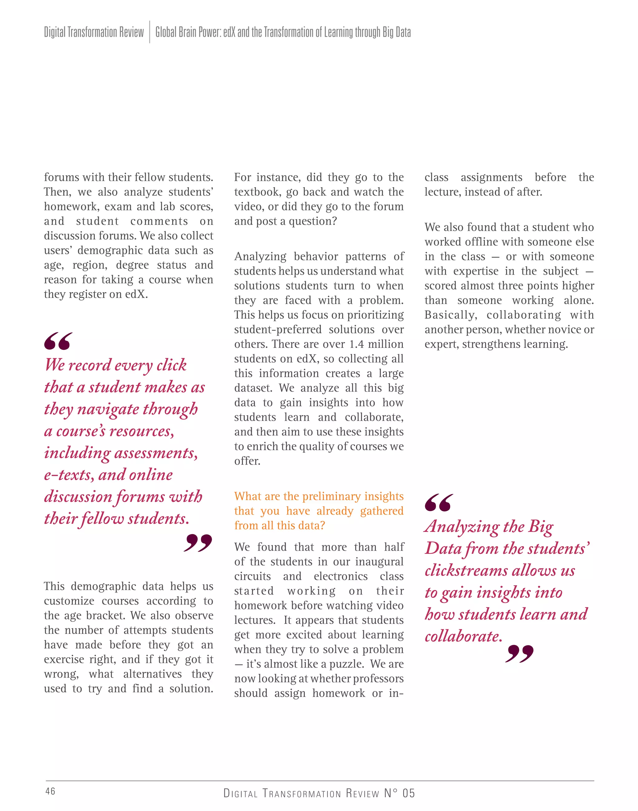 Digital Transformation Review Global Brain Power: edX and the Transformation of Learning through Big Data

forums with their fellow students.
Then, we also analyze students’
homework, exam and lab scores,
and student comments on
discussion forums. We also collect
users’ demographic data such as
age, region, degree status and
reason for taking a course when
they register on edX.

We record every click
that a student makes as
they navigate through
a course’s resources,
including assessments,
e-texts, and online
discussion forums with
their fellow students.

This demographic data helps us
customize courses according to
the age bracket. We also observe
the number of attempts students
have made before they got an
exercise right, and if they got it
wrong, what alternatives they
used to try and find a solution.

46

For instance, did they go to the
textbook, go back and watch the
video, or did they go to the forum
and post a question?
Analyzing behavior patterns of
students helps us understand what
solutions students turn to when
they are faced with a problem.
This helps us focus on prioritizing
student-preferred solutions over
others. There are over 1.4 million
students on edX, so collecting all
this information creates a large
dataset. We analyze all this big
data to gain insights into how
students learn and collaborate,
and then aim to use these insights
to enrich the quality of courses we
offer.
What are the preliminary insights
that you have already gathered
from all this data?
We found that more than half
of the students in our inaugural
circuits and electronics class
started working on their
homework before watching video
lectures. It appears that students
get more excited about learning
when they try to solve a problem
– it’s almost like a puzzle. We are
now looking at whether professors
should assign homework or in-

D I G I TA L T R A N S F O R M AT I O N R E V I E W N° 05

class assignments before the
lecture, instead of after.
We also found that a student who
worked offline with someone else
in the class – or with someone
with expertise in the subject –
scored almost three points higher
than someone working alone.
Basically, collaborating with
another person, whether novice or
expert, strengthens learning.

Analyzing the Big
Data from the students’
clickstreams allows us
to gain insights into
how students learn and
collaborate.

 