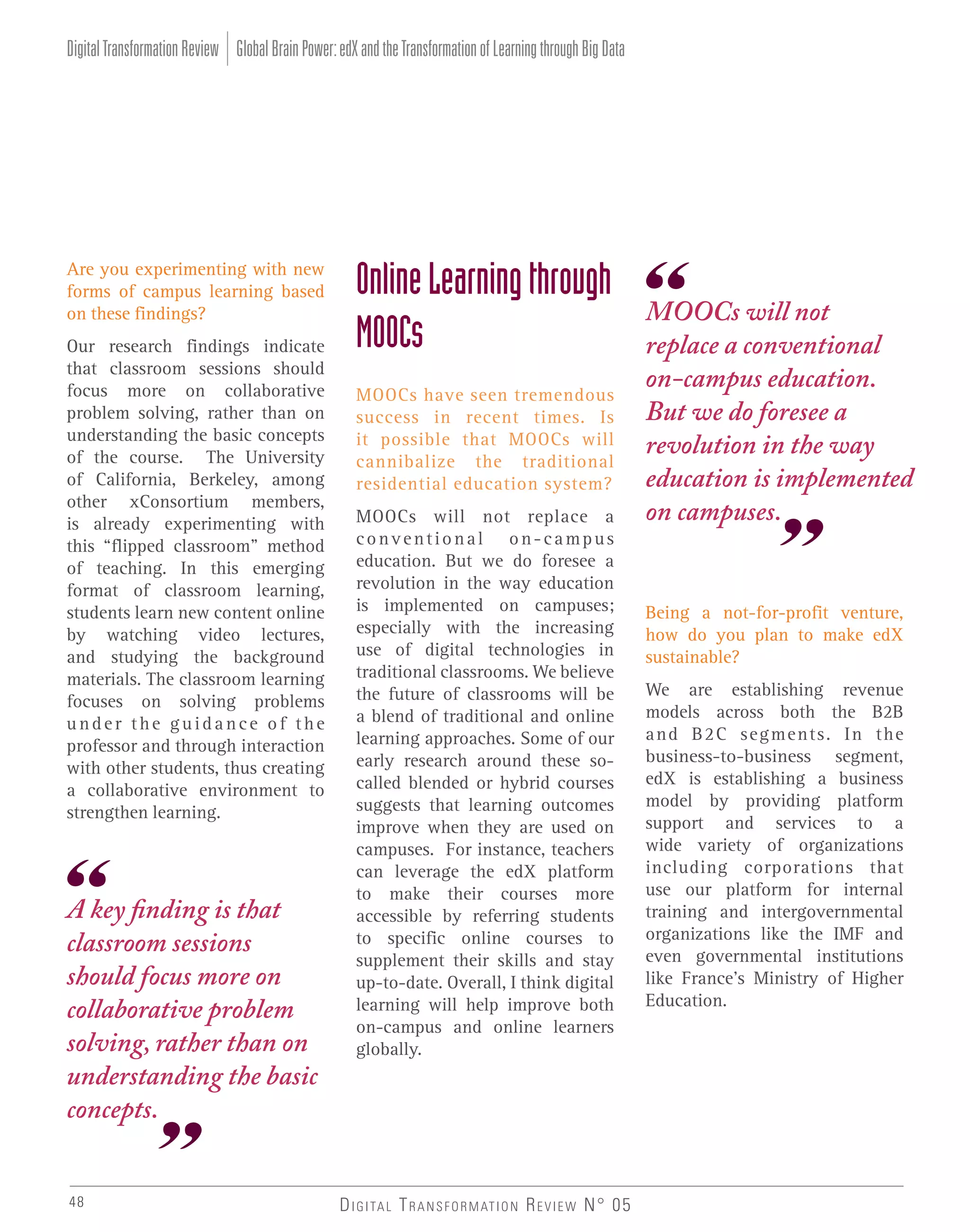 Digital Transformation Review Global Brain Power: edX and the Transformation of Learning through Big Data

Are you experimenting with new
forms of campus learning based
on these findings?
Our research findings indicate
that classroom sessions should
focus more on collaborative
problem solving, rather than on
understanding the basic concepts
of the course. The University
of California, Berkeley, among
other xConsortium members,
is already experimenting with
this “flipped classroom” method
of teaching. In this emerging
format of classroom learning,
students learn new content online
by watching video lectures,
and studying the background
materials. The classroom learning
focuses on solving problems
under the guidance of the
professor and through interaction
with other students, thus creating
a collaborative environment to
strengthen learning.

A key finding is that
classroom sessions
should focus more on
collaborative problem
solving, rather than on
understanding the basic
concepts.
48

Online Learning through
MOOCs
MOOCs have seen tremendous
success in recent times. Is
it possible that MOOCs will
cannibalize the traditional
residential education system?
MOOCs will not replace a
conventional on-campus
education. But we do foresee a
revolution in the way education
is implemented on campuses;
especially with the increasing
use of digital technologies in
traditional classrooms. We believe
the future of classrooms will be
a blend of traditional and online
learning approaches. Some of our
early research around these socalled blended or hybrid courses
suggests that learning outcomes
improve when they are used on
campuses. For instance, teachers
can leverage the edX platform
to make their courses more
accessible by referring students
to specific online courses to
supplement their skills and stay
up-to-date. Overall, I think digital
learning will help improve both
on-campus and online learners
globally.

D I G I TA L T R A N S F O R M AT I O N R E V I E W N° 05

MOOCs will not
replace a conventional
on-campus education.
But we do foresee a
revolution in the way
education is implemented
on campuses.

Being a not-for-profit venture,
how do you plan to make edX
sustainable?
We are establishing revenue
models across both the B2B
and B2C segments. In the
business-to-business segment,
edX is establishing a business
model by providing platform
support and services to a
wide variety of organizations
including corporations that
use our platform for internal
training and intergovernmental
organizations like the IMF and
even governmental institutions
like France’s Ministry of Higher
Education.

 
