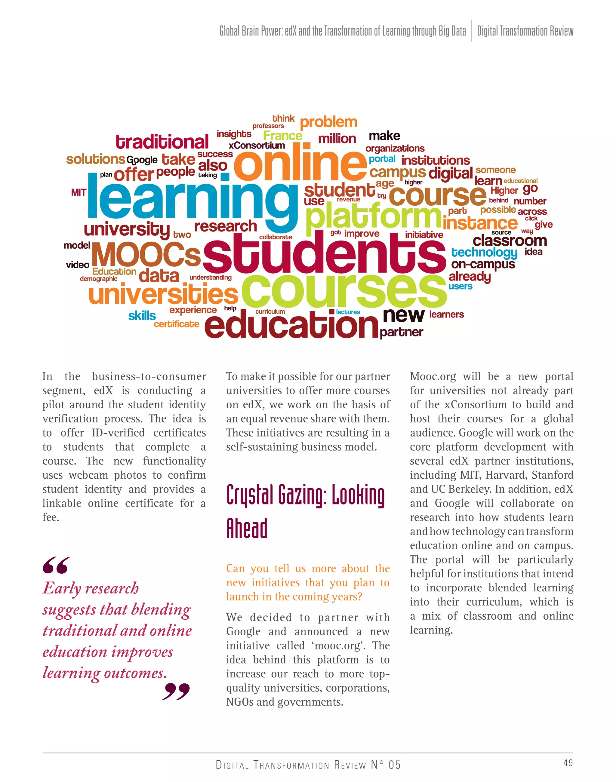 Global Brain Power: edX and the Transformation of Learning through Big Data Digital Transformation Review

In the business-to-consumer
segment, edX is conducting a
pilot around the student identity
verification process. The idea is
to offer ID-verified certificates
to students that complete a
course. The new functionality
uses webcam photos to confirm
student identity and provides a
linkable online certificate for a
fee.

Early research
suggests that blending
traditional and online
education improves
learning outcomes.

To make it possible for our partner
universities to offer more courses
on edX, we work on the basis of
an equal revenue share with them.
These initiatives are resulting in a
self-sustaining business model.

Crystal Gazing: Looking
Ahead
Can you tell us more about the
new initiatives that you plan to
launch in the coming years?
We decided to partner with
Google and announced a new
initiative called ‘mooc.org’. The
idea behind this platform is to
increase our reach to more topquality universities, corporations,
NGOs and governments.

D I G I TA L T R A N S F O R M AT I O N R E V I E W N° 05

Mooc.org will be a new portal
for universities not already part
of the xConsortium to build and
host their courses for a global
audience. Google will work on the
core platform development with
several edX partner institutions,
including MIT, Harvard, Stanford
and UC Berkeley. In addition, edX
and Google will collaborate on
research into how students learn
and how technology can transform
education online and on campus.
The portal will be particularly
helpful for institutions that intend
to incorporate blended learning
into their curriculum, which is
a mix of classroom and online
learning.

49

 