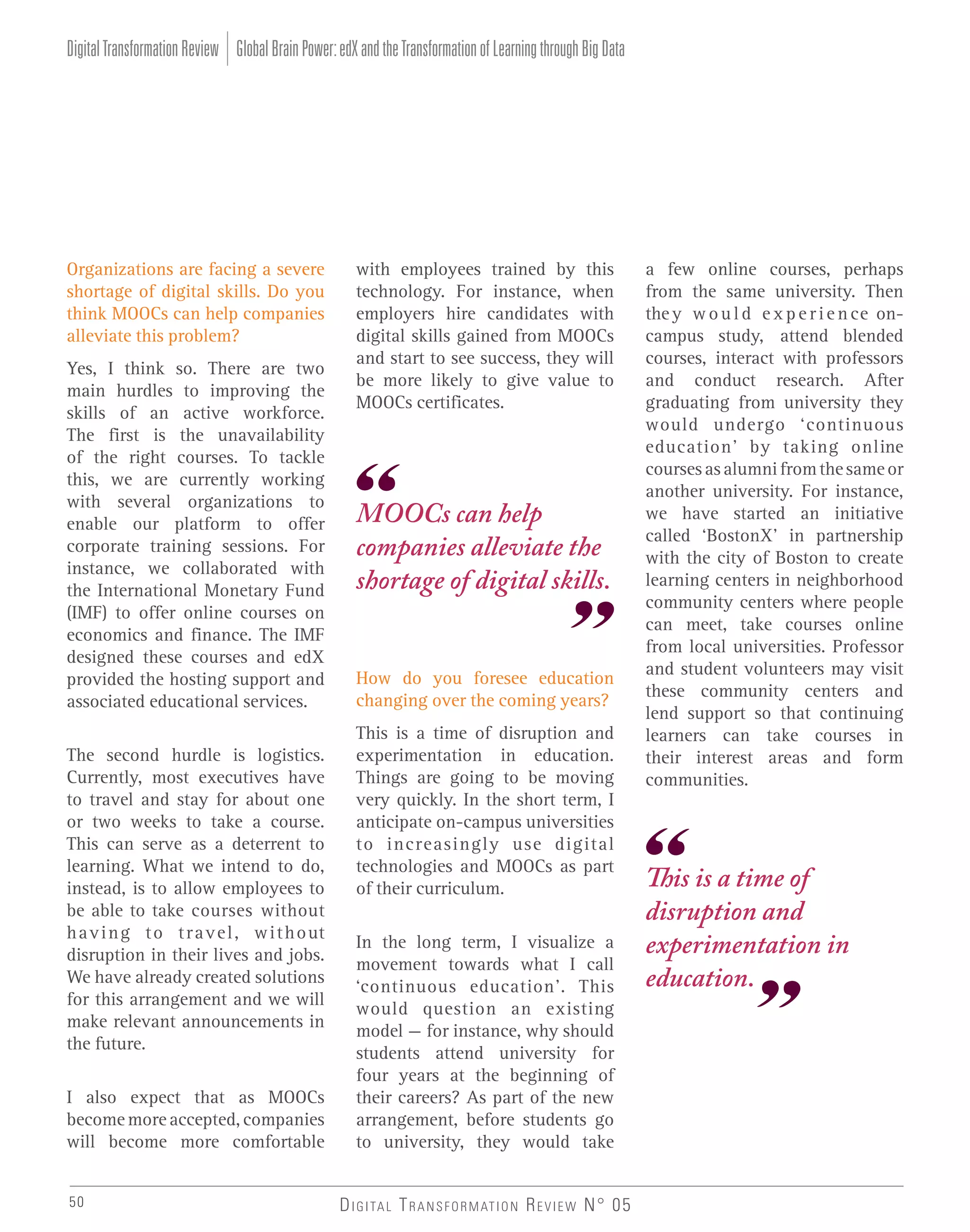 Digital Transformation Review Global Brain Power: edX and the Transformation of Learning through Big Data

Organizations are facing a severe
shortage of digital skills. Do you
think MOOCs can help companies
alleviate this problem?
Yes, I think so. There are two
main hurdles to improving the
skills of an active workforce.
The first is the unavailability
of the right courses. To tackle
this, we are currently working
with several organizations to
enable our platform to offer
corporate training sessions. For
instance, we collaborated with
the International Monetary Fund
(IMF) to offer online courses on
economics and finance. The IMF
designed these courses and edX
provided the hosting support and
associated educational services.
The second hurdle is logistics.
Currently, most executives have
to travel and stay for about one
or two weeks to take a course.
This can serve as a deterrent to
learning. What we intend to do,
instead, is to allow employees to
be able to take courses without
h a v i n g t o t r a v e l , w i t h o ut
disruption in their lives and jobs.
We have already created solutions
for this arrangement and we will
make relevant announcements in
the future.
I also expect that as MOOCs
become more accepted, companies
will become more comfortable
50

with employees trained by this
technology. For instance, when
employers hire candidates with
digital skills gained from MOOCs
and start to see success, they will
be more likely to give value to
MOOCs certificates.

MOOCs can help
companies alleviate the
shortage of digital skills.

How do you foresee education
changing over the coming years?
This is a time of disruption and
experimentation in education.
Things are going to be moving
very quickly. In the short term, I
anticipate on-campus universities
to increasingly use digital
technologies and MOOCs as part
of their curriculum.
In the long term, I visualize a
movement towards what I call
‘continuous education’. This
would question an existing
model – for instance, why should
students attend university for
four years at the beginning of
their careers? As part of the new
arrangement, before students go
to university, they would take
D I G I TA L T R A N S F O R M AT I O N R E V I E W N° 05

a few online courses, perhaps
from the same university. Then
the y w o u l d e x p e r i e n ce oncampus study, attend blended
courses, interact with professors
and conduct research. After
graduating from university they
would undergo ‘continuous
education’ by taking online
courses as alumni from the same or
another university. For instance,
we have started an initiative
called ‘BostonX’ in partnership
with the city of Boston to create
learning centers in neighborhood
community centers where people
can meet, take courses online
from local universities. Professor
and student volunteers may visit
these community centers and
lend support so that continuing
learners can take courses in
their interest areas and form
communities.

This is a time of
disruption and
experimentation in
education.

 